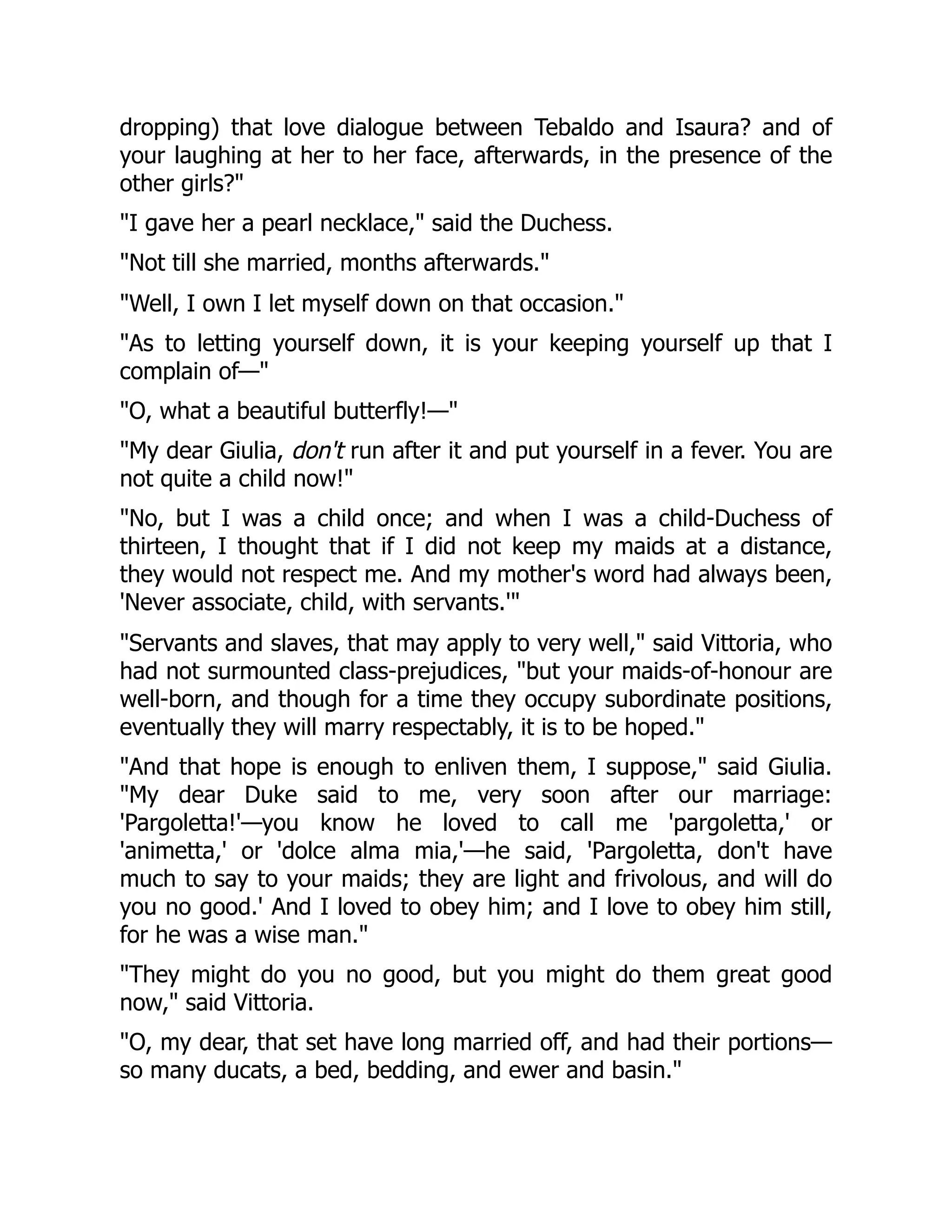 dropping) that love dialogue between Tebaldo and Isaura? and of
your laughing at her to her face, afterwards, in the presence of the
other girls?"
"I gave her a pearl necklace," said the Duchess.
"Not till she married, months afterwards."
"Well, I own I let myself down on that occasion."
"As to letting yourself down, it is your keeping yourself up that I
complain of—"
"O, what a beautiful butterfly!—"
"My dear Giulia, don't run after it and put yourself in a fever. You are
not quite a child now!"
"No, but I was a child once; and when I was a child-Duchess of
thirteen, I thought that if I did not keep my maids at a distance,
they would not respect me. And my mother's word had always been,
'Never associate, child, with servants.'"
"Servants and slaves, that may apply to very well," said Vittoria, who
had not surmounted class-prejudices, "but your maids-of-honour are
well-born, and though for a time they occupy subordinate positions,
eventually they will marry respectably, it is to be hoped."
"And that hope is enough to enliven them, I suppose," said Giulia.
"My dear Duke said to me, very soon after our marriage:
'Pargoletta!'—you know he loved to call me 'pargoletta,' or
'animetta,' or 'dolce alma mia,'—he said, 'Pargoletta, don't have
much to say to your maids; they are light and frivolous, and will do
you no good.' And I loved to obey him; and I love to obey him still,
for he was a wise man."
"They might do you no good, but you might do them great good
now," said Vittoria.
"O, my dear, that set have long married off, and had their portions—
so many ducats, a bed, bedding, and ewer and basin."
 