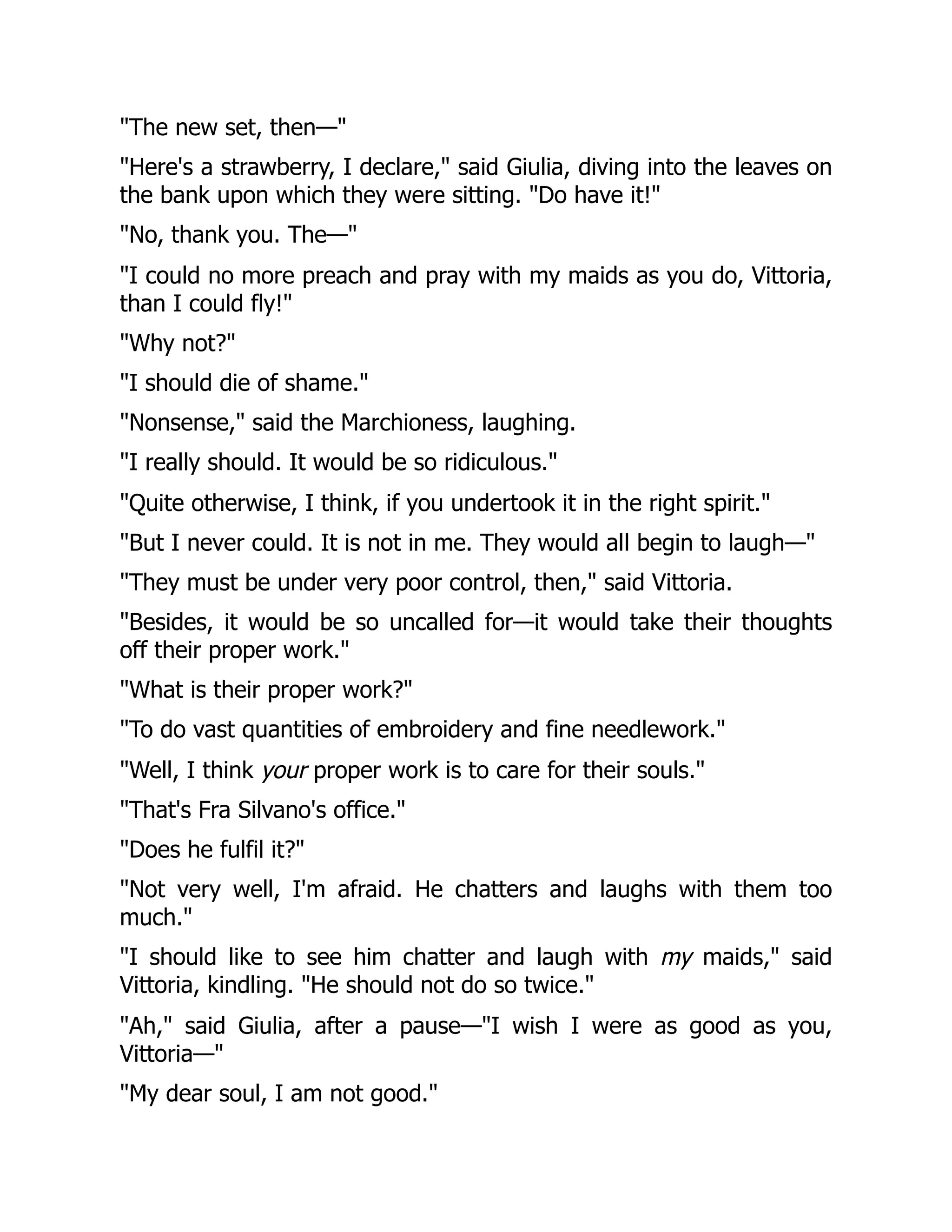 "The new set, then—"
"Here's a strawberry, I declare," said Giulia, diving into the leaves on
the bank upon which they were sitting. "Do have it!"
"No, thank you. The—"
"I could no more preach and pray with my maids as you do, Vittoria,
than I could fly!"
"Why not?"
"I should die of shame."
"Nonsense," said the Marchioness, laughing.
"I really should. It would be so ridiculous."
"Quite otherwise, I think, if you undertook it in the right spirit."
"But I never could. It is not in me. They would all begin to laugh—"
"They must be under very poor control, then," said Vittoria.
"Besides, it would be so uncalled for—it would take their thoughts
off their proper work."
"What is their proper work?"
"To do vast quantities of embroidery and fine needlework."
"Well, I think your proper work is to care for their souls."
"That's Fra Silvano's office."
"Does he fulfil it?"
"Not very well, I'm afraid. He chatters and laughs with them too
much."
"I should like to see him chatter and laugh with my maids," said
Vittoria, kindling. "He should not do so twice."
"Ah," said Giulia, after a pause—"I wish I were as good as you,
Vittoria—"
"My dear soul, I am not good."
 