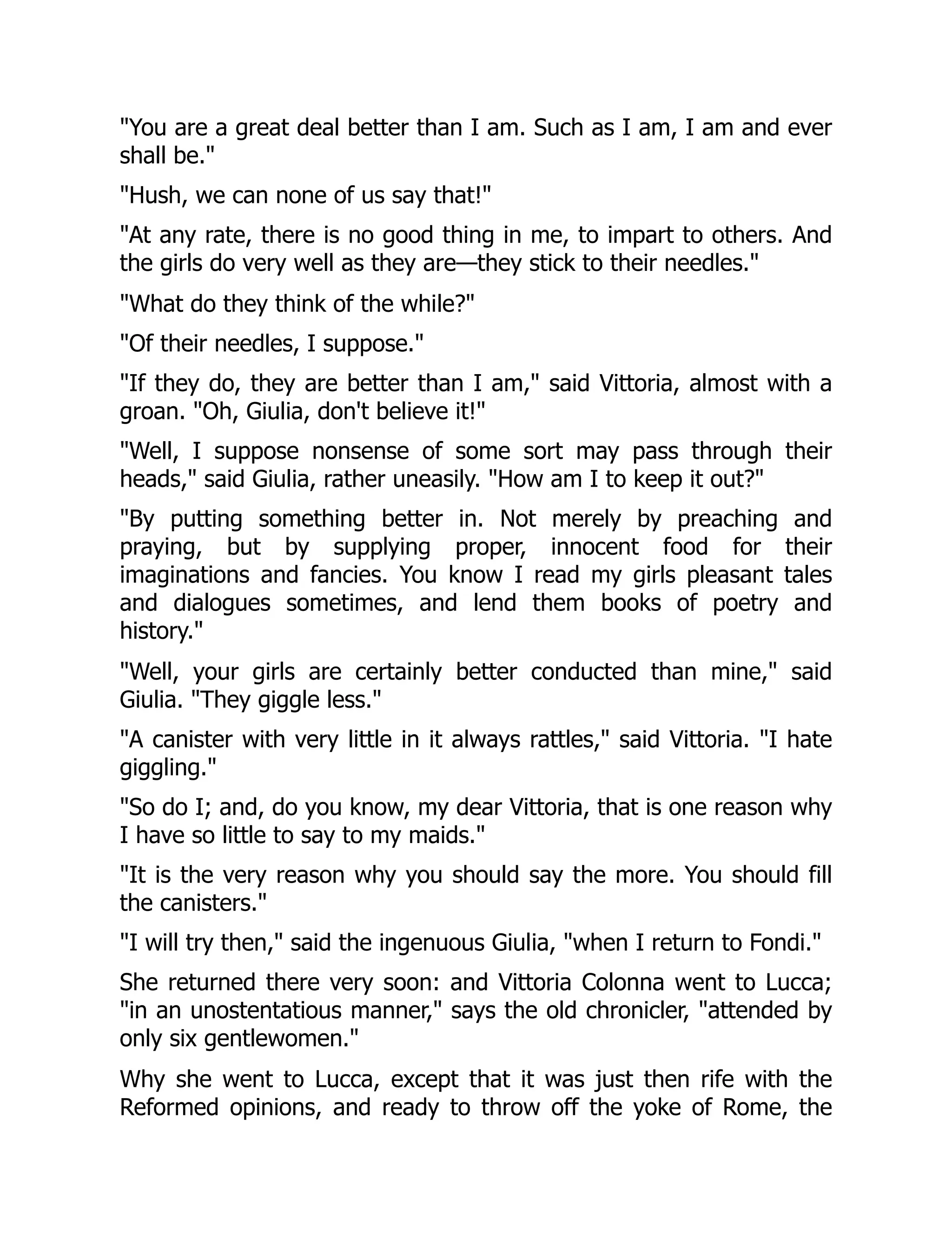 "You are a great deal better than I am. Such as I am, I am and ever
shall be."
"Hush, we can none of us say that!"
"At any rate, there is no good thing in me, to impart to others. And
the girls do very well as they are—they stick to their needles."
"What do they think of the while?"
"Of their needles, I suppose."
"If they do, they are better than I am," said Vittoria, almost with a
groan. "Oh, Giulia, don't believe it!"
"Well, I suppose nonsense of some sort may pass through their
heads," said Giulia, rather uneasily. "How am I to keep it out?"
"By putting something better in. Not merely by preaching and
praying, but by supplying proper, innocent food for their
imaginations and fancies. You know I read my girls pleasant tales
and dialogues sometimes, and lend them books of poetry and
history."
"Well, your girls are certainly better conducted than mine," said
Giulia. "They giggle less."
"A canister with very little in it always rattles," said Vittoria. "I hate
giggling."
"So do I; and, do you know, my dear Vittoria, that is one reason why
I have so little to say to my maids."
"It is the very reason why you should say the more. You should fill
the canisters."
"I will try then," said the ingenuous Giulia, "when I return to Fondi."
She returned there very soon: and Vittoria Colonna went to Lucca;
"in an unostentatious manner," says the old chronicler, "attended by
only six gentlewomen."
Why she went to Lucca, except that it was just then rife with the
Reformed opinions, and ready to throw off the yoke of Rome, the
 