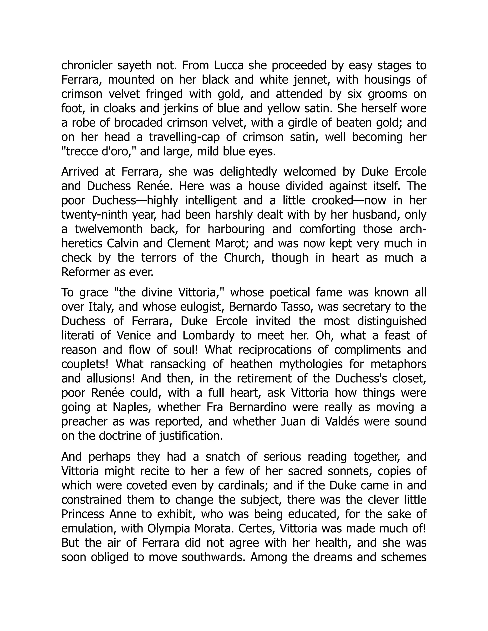chronicler sayeth not. From Lucca she proceeded by easy stages to
Ferrara, mounted on her black and white jennet, with housings of
crimson velvet fringed with gold, and attended by six grooms on
foot, in cloaks and jerkins of blue and yellow satin. She herself wore
a robe of brocaded crimson velvet, with a girdle of beaten gold; and
on her head a travelling-cap of crimson satin, well becoming her
"trecce d'oro," and large, mild blue eyes.
Arrived at Ferrara, she was delightedly welcomed by Duke Ercole
and Duchess Renée. Here was a house divided against itself. The
poor Duchess—highly intelligent and a little crooked—now in her
twenty-ninth year, had been harshly dealt with by her husband, only
a twelvemonth back, for harbouring and comforting those arch-
heretics Calvin and Clement Marot; and was now kept very much in
check by the terrors of the Church, though in heart as much a
Reformer as ever.
To grace "the divine Vittoria," whose poetical fame was known all
over Italy, and whose eulogist, Bernardo Tasso, was secretary to the
Duchess of Ferrara, Duke Ercole invited the most distinguished
literati of Venice and Lombardy to meet her. Oh, what a feast of
reason and flow of soul! What reciprocations of compliments and
couplets! What ransacking of heathen mythologies for metaphors
and allusions! And then, in the retirement of the Duchess's closet,
poor Renée could, with a full heart, ask Vittoria how things were
going at Naples, whether Fra Bernardino were really as moving a
preacher as was reported, and whether Juan di Valdés were sound
on the doctrine of justification.
And perhaps they had a snatch of serious reading together, and
Vittoria might recite to her a few of her sacred sonnets, copies of
which were coveted even by cardinals; and if the Duke came in and
constrained them to change the subject, there was the clever little
Princess Anne to exhibit, who was being educated, for the sake of
emulation, with Olympia Morata. Certes, Vittoria was made much of!
But the air of Ferrara did not agree with her health, and she was
soon obliged to move southwards. Among the dreams and schemes
 