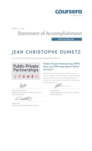 coursera.org
Statement of Accomplishment
WITH DISTINCTION
JULY 14, 2015
JEAN CHRISTOPHE DUMETZ
HAS SUCCESSFULLY COMPLETED THE WORLD BANK GROUP'S MOOC ON
Public-Private Partnerships (PPP):
How can PPPs help deliver better
services?
Governments around the world, especially in developing
countries, struggle to develop and maintain infrastructure that
supports national and economic growth and delivers basic
services. This course outlined the role of PPPs in the delivery of
infrastructure services.
FERNANDA RUIZ NUÑEZ
SENIOR INFRASTRUCTURE ECONOMIST, PPP GROUP,
WORLD BANK GROUP
JANE JAMIESON
SENIOR INFRASTRUCTURE SPECIALIST, PPP GROUP,
WORLD BANK GROUP
DIANNE RUDO
PRINCIPAL, RUDO INTERNATIONAL ADVISORS
 