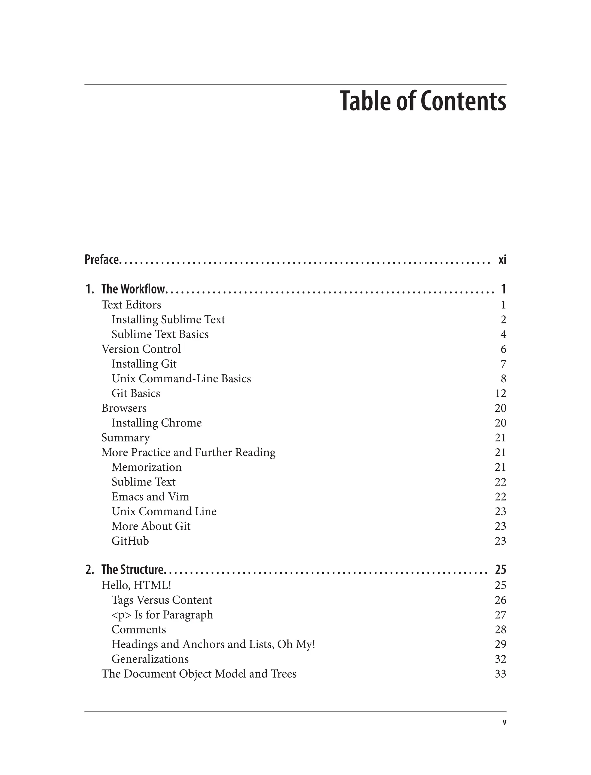 Table of Contents
Preface. . . . . . . . . . . . . . . . . . . . . . . . . . . . . . . . . . . . . . . . . . . . . . . . . . . . . . . . . . . . . . . . . . . . . . . xi
1. The Workflow. . . . . . . . . . . . . . . . . . . . . . . . . . . . . . . . . . . . . . . . . . . . . . . . . . . . . . . . . . . . . . . 1
Text Editors 1
Installing Sublime Text 2
Sublime Text Basics 4
Version Control 6
Installing Git 7
Unix Command-Line Basics 8
Git Basics 12
Browsers 20
Installing Chrome 20
Summary 21
More Practice and Further Reading 21
Memorization 21
Sublime Text 22
Emacs and Vim 22
Unix Command Line 23
More About Git 23
GitHub 23
2. The Structure. . . . . . . . . . . . . . . . . . . . . . . . . . . . . . . . . . . . . . . . . . . . . . . . . . . . . . . . . . . . . . 25
Hello, HTML! 25
Tags Versus Content 26
<p> Is for Paragraph 27
Comments 28
Headings and Anchors and Lists, Oh My! 29
Generalizations 32
The Document Object Model and Trees 33
v
 