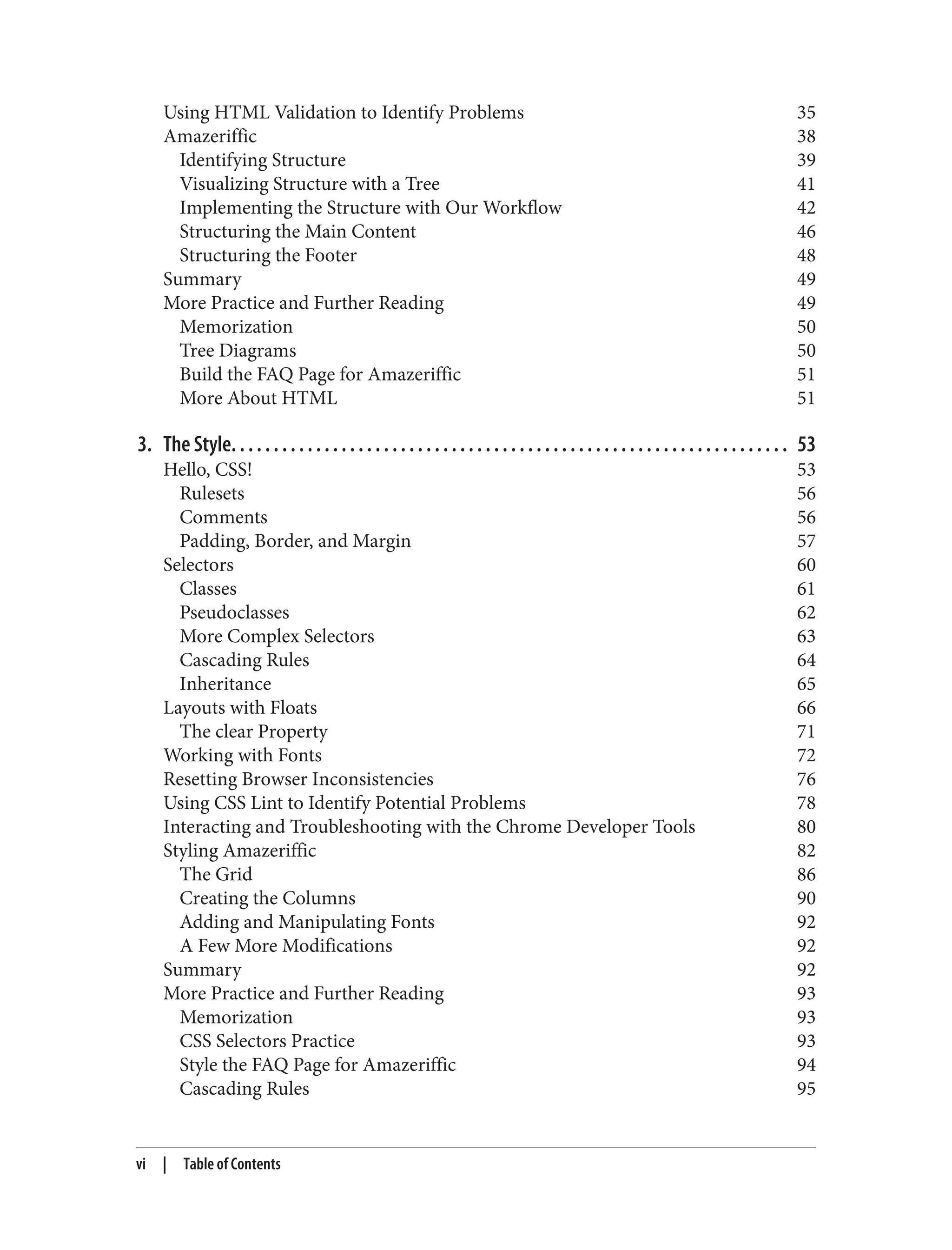 Using HTML Validation to Identify Problems 35
Amazeriffic 38
Identifying Structure 39
Visualizing Structure with a Tree 41
Implementing the Structure with Our Workflow 42
Structuring the Main Content 46
Structuring the Footer 48
Summary 49
More Practice and Further Reading 49
Memorization 50
Tree Diagrams 50
Build the FAQ Page for Amazeriffic 51
More About HTML 51
3. The Style. . . . . . . . . . . . . . . . . . . . . . . . . . . . . . . . . . . . . . . . . . . . . . . . . . . . . . . . . . . . . . . . . . 53
Hello, CSS! 53
Rulesets 56
Comments 56
Padding, Border, and Margin 57
Selectors 60
Classes 61
Pseudoclasses 62
More Complex Selectors 63
Cascading Rules 64
Inheritance 65
Layouts with Floats 66
The clear Property 71
Working with Fonts 72
Resetting Browser Inconsistencies 76
Using CSS Lint to Identify Potential Problems 78
Interacting and Troubleshooting with the Chrome Developer Tools 80
Styling Amazeriffic 82
The Grid 86
Creating the Columns 90
Adding and Manipulating Fonts 92
A Few More Modifications 92
Summary 92
More Practice and Further Reading 93
Memorization 93
CSS Selectors Practice 93
Style the FAQ Page for Amazeriffic 94
Cascading Rules 95
vi | Table of Contents
 