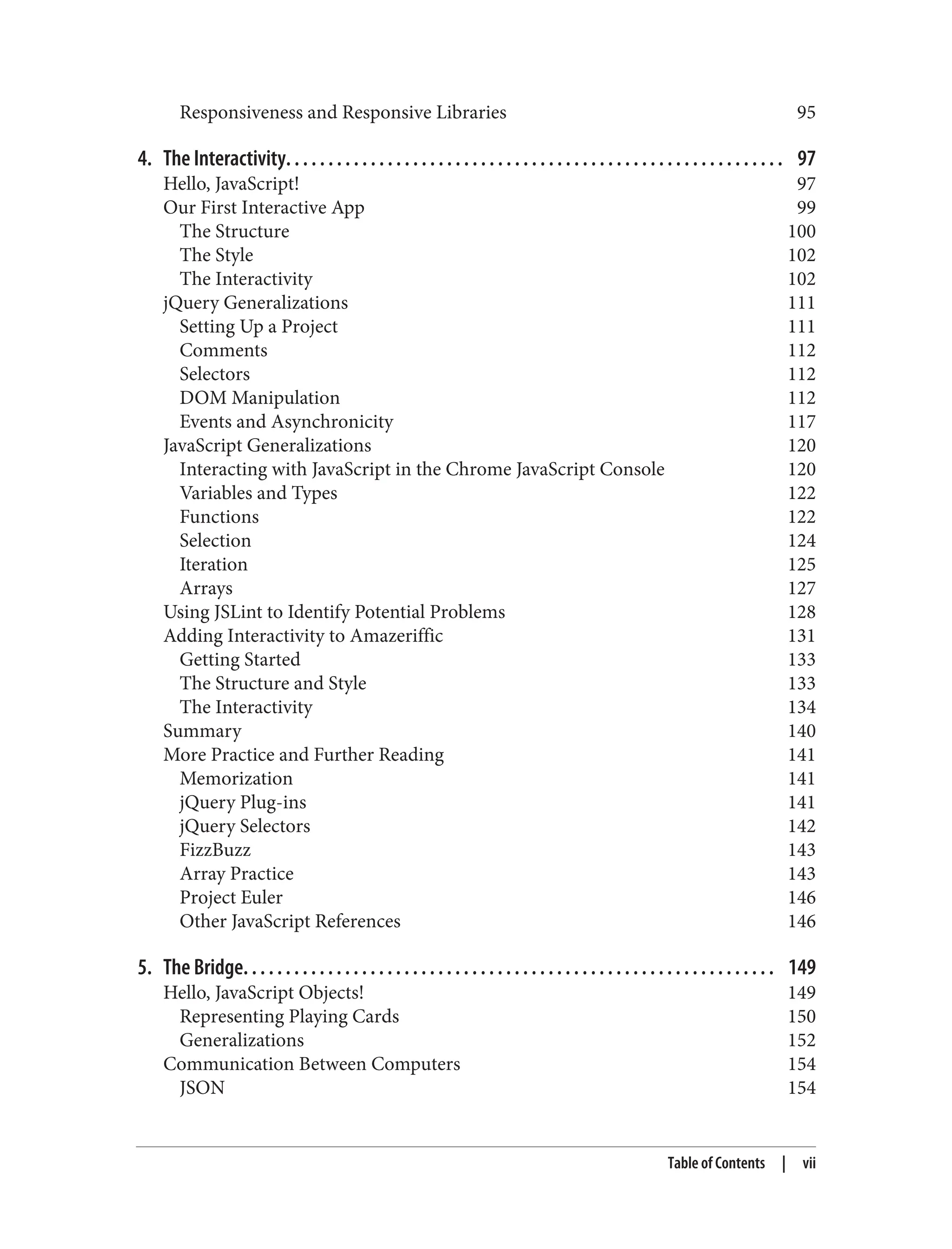 Responsiveness and Responsive Libraries 95
4. The Interactivity. . . . . . . . . . . . . . . . . . . . . . . . . . . . . . . . . . . . . . . . . . . . . . . . . . . . . . . . . . . 97
Hello, JavaScript! 97
Our First Interactive App 99
The Structure 100
The Style 102
The Interactivity 102
jQuery Generalizations 111
Setting Up a Project 111
Comments 112
Selectors 112
DOM Manipulation 112
Events and Asynchronicity 117
JavaScript Generalizations 120
Interacting with JavaScript in the Chrome JavaScript Console 120
Variables and Types 122
Functions 122
Selection 124
Iteration 125
Arrays 127
Using JSLint to Identify Potential Problems 128
Adding Interactivity to Amazeriffic 131
Getting Started 133
The Structure and Style 133
The Interactivity 134
Summary 140
More Practice and Further Reading 141
Memorization 141
jQuery Plug-ins 141
jQuery Selectors 142
FizzBuzz 143
Array Practice 143
Project Euler 146
Other JavaScript References 146
5. The Bridge. . . . . . . . . . . . . . . . . . . . . . . . . . . . . . . . . . . . . . . . . . . . . . . . . . . . . . . . . . . . . . . 149
Hello, JavaScript Objects! 149
Representing Playing Cards 150
Generalizations 152
Communication Between Computers 154
JSON 154
Table of Contents | vii
 