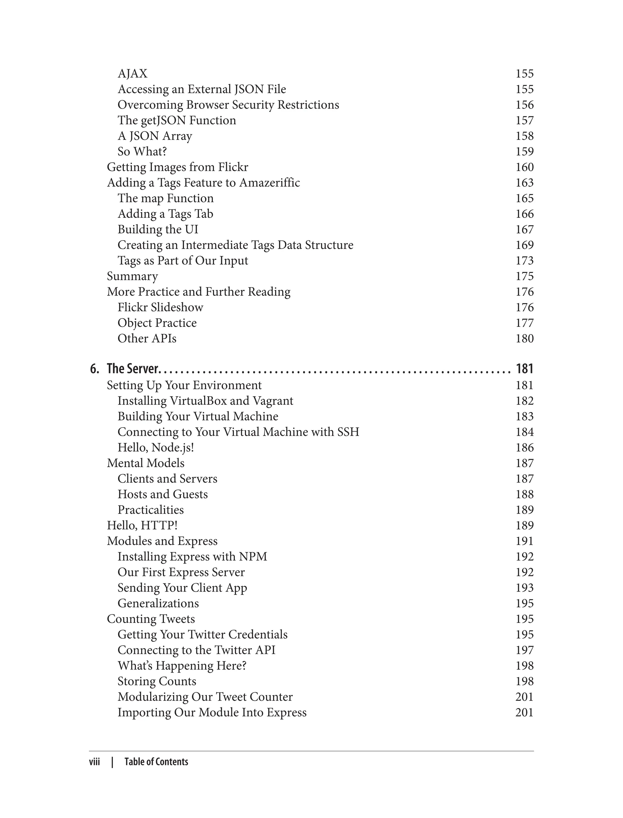 AJAX 155
Accessing an External JSON File 155
Overcoming Browser Security Restrictions 156
The getJSON Function 157
A JSON Array 158
So What? 159
Getting Images from Flickr 160
Adding a Tags Feature to Amazeriffic 163
The map Function 165
Adding a Tags Tab 166
Building the UI 167
Creating an Intermediate Tags Data Structure 169
Tags as Part of Our Input 173
Summary 175
More Practice and Further Reading 176
Flickr Slideshow 176
Object Practice 177
Other APIs 180
6. The Server. . . . . . . . . . . . . . . . . . . . . . . . . . . . . . . . . . . . . . . . . . . . . . . . . . . . . . . . . . . . . . . . 181
Setting Up Your Environment 181
Installing VirtualBox and Vagrant 182
Building Your Virtual Machine 183
Connecting to Your Virtual Machine with SSH 184
Hello, Node.js! 186
Mental Models 187
Clients and Servers 187
Hosts and Guests 188
Practicalities 189
Hello, HTTP! 189
Modules and Express 191
Installing Express with NPM 192
Our First Express Server 192
Sending Your Client App 193
Generalizations 195
Counting Tweets 195
Getting Your Twitter Credentials 195
Connecting to the Twitter API 197
What’s Happening Here? 198
Storing Counts 198
Modularizing Our Tweet Counter 201
Importing Our Module Into Express 201
viii | Table of Contents
 