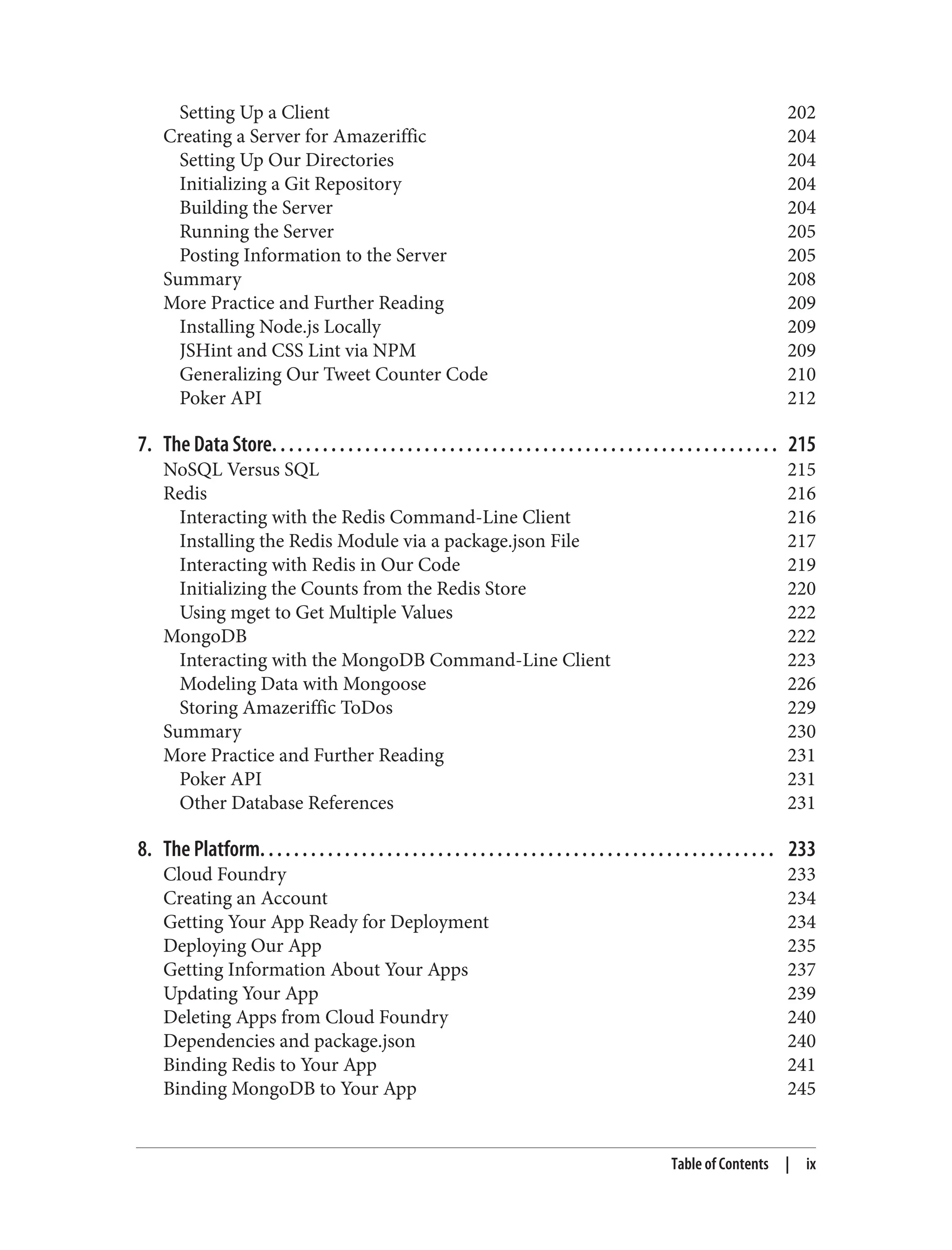 Setting Up a Client 202
Creating a Server for Amazeriffic 204
Setting Up Our Directories 204
Initializing a Git Repository 204
Building the Server 204
Running the Server 205
Posting Information to the Server 205
Summary 208
More Practice and Further Reading 209
Installing Node.js Locally 209
JSHint and CSS Lint via NPM 209
Generalizing Our Tweet Counter Code 210
Poker API 212
7. The Data Store. . . . . . . . . . . . . . . . . . . . . . . . . . . . . . . . . . . . . . . . . . . . . . . . . . . . . . . . . . . . 215
NoSQL Versus SQL 215
Redis 216
Interacting with the Redis Command-Line Client 216
Installing the Redis Module via a package.json File 217
Interacting with Redis in Our Code 219
Initializing the Counts from the Redis Store 220
Using mget to Get Multiple Values 222
MongoDB 222
Interacting with the MongoDB Command-Line Client 223
Modeling Data with Mongoose 226
Storing Amazeriffic ToDos 229
Summary 230
More Practice and Further Reading 231
Poker API 231
Other Database References 231
8. The Platform. . . . . . . . . . . . . . . . . . . . . . . . . . . . . . . . . . . . . . . . . . . . . . . . . . . . . . . . . . . . . 233
Cloud Foundry 233
Creating an Account 234
Getting Your App Ready for Deployment 234
Deploying Our App 235
Getting Information About Your Apps 237
Updating Your App 239
Deleting Apps from Cloud Foundry 240
Dependencies and package.json 240
Binding Redis to Your App 241
Binding MongoDB to Your App 245
Table of Contents | ix
 