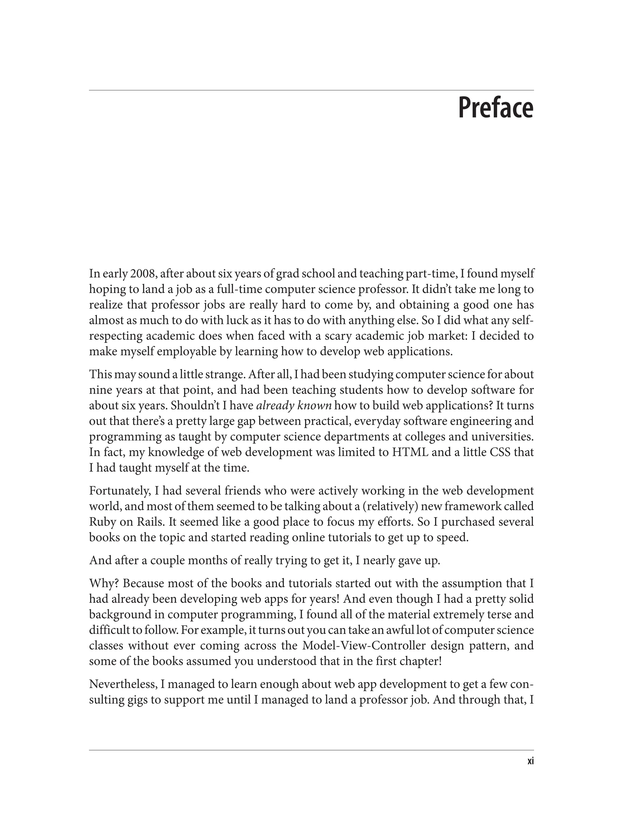 Preface
In early 2008, after about six years of grad school and teaching part-time, I found myself
hoping to land a job as a full-time computer science professor. It didn’t take me long to
realize that professor jobs are really hard to come by, and obtaining a good one has
almost as much to do with luck as it has to do with anything else. So I did what any self-
respecting academic does when faced with a scary academic job market: I decided to
make myself employable by learning how to develop web applications.
Thismaysoundalittlestrange.Afterall,Ihadbeenstudyingcomputerscienceforabout
nine years at that point, and had been teaching students how to develop software for
about six years. Shouldn’t I have already known how to build web applications? It turns
out that there’s a pretty large gap between practical, everyday software engineering and
programming as taught by computer science departments at colleges and universities.
In fact, my knowledge of web development was limited to HTML and a little CSS that
I had taught myself at the time.
Fortunately, I had several friends who were actively working in the web development
world, and most of them seemed to be talking about a (relatively) new framework called
Ruby on Rails. It seemed like a good place to focus my efforts. So I purchased several
books on the topic and started reading online tutorials to get up to speed.
And after a couple months of really trying to get it, I nearly gave up.
Why? Because most of the books and tutorials started out with the assumption that I
had already been developing web apps for years! And even though I had a pretty solid
background in computer programming, I found all of the material extremely terse and
difficulttofollow.Forexample,itturnsoutyoucantakeanawfullotofcomputerscience
classes without ever coming across the Model-View-Controller design pattern, and
some of the books assumed you understood that in the first chapter!
Nevertheless, I managed to learn enough about web app development to get a few con‐
sulting gigs to support me until I managed to land a professor job. And through that, I
xi
 
