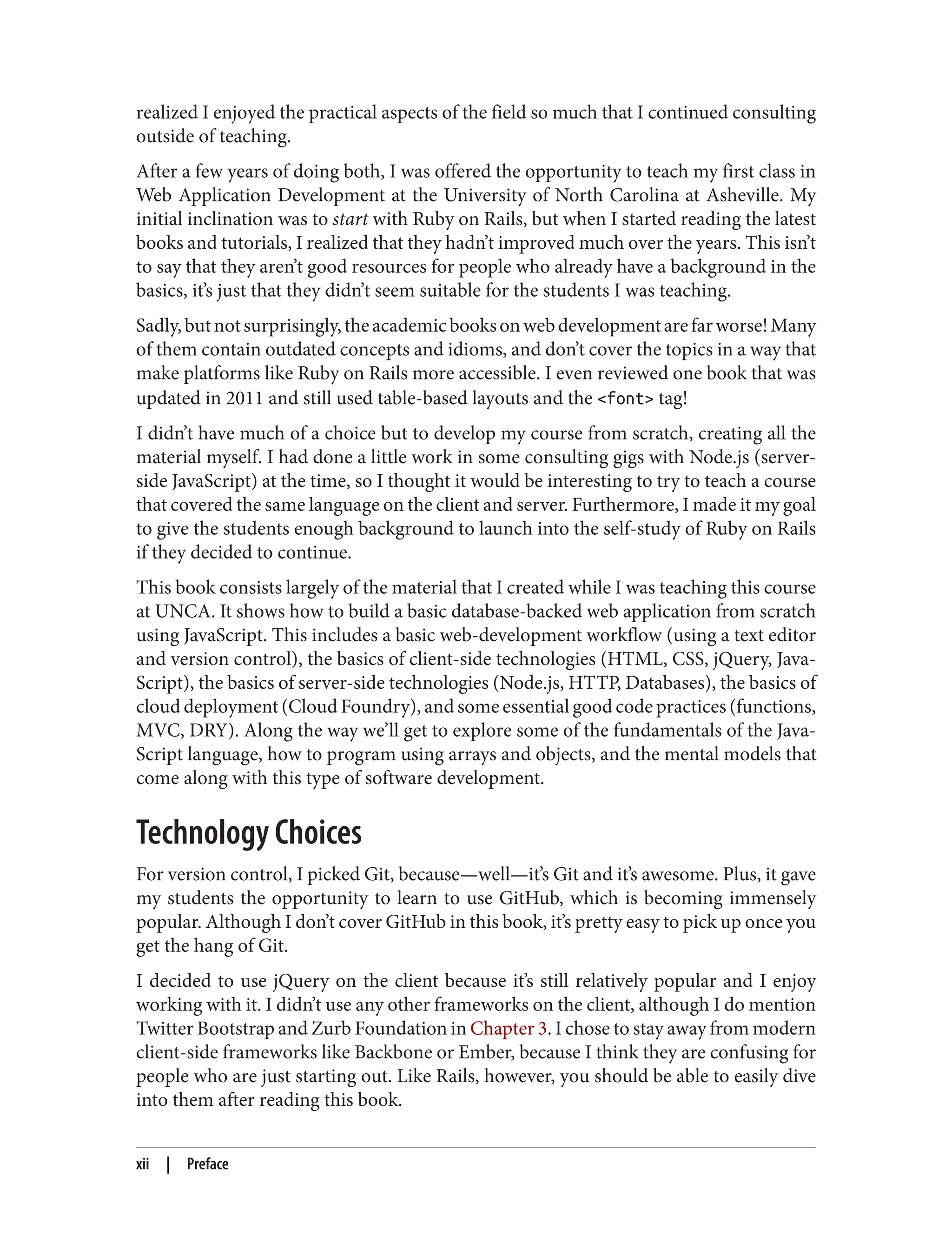 realized I enjoyed the practical aspects of the field so much that I continued consulting
outside of teaching.
After a few years of doing both, I was offered the opportunity to teach my first class in
Web Application Development at the University of North Carolina at Asheville. My
initial inclination was to start with Ruby on Rails, but when I started reading the latest
books and tutorials, I realized that they hadn’t improved much over the years. This isn’t
to say that they aren’t good resources for people who already have a background in the
basics, it’s just that they didn’t seem suitable for the students I was teaching.
Sadly,butnotsurprisingly,theacademicbooksonwebdevelopmentarefarworse!Many
of them contain outdated concepts and idioms, and don’t cover the topics in a way that
make platforms like Ruby on Rails more accessible. I even reviewed one book that was
updated in 2011 and still used table-based layouts and the <font> tag!
I didn’t have much of a choice but to develop my course from scratch, creating all the
material myself. I had done a little work in some consulting gigs with Node.js (server-
side JavaScript) at the time, so I thought it would be interesting to try to teach a course
that covered the same language on the client and server. Furthermore, I made it my goal
to give the students enough background to launch into the self-study of Ruby on Rails
if they decided to continue.
This book consists largely of the material that I created while I was teaching this course
at UNCA. It shows how to build a basic database-backed web application from scratch
using JavaScript. This includes a basic web-development workflow (using a text editor
and version control), the basics of client-side technologies (HTML, CSS, jQuery, Java‐
Script), the basics of server-side technologies (Node.js, HTTP, Databases), the basics of
cloud deployment (Cloud Foundry), and some essential good code practices (functions,
MVC, DRY). Along the way we’ll get to explore some of the fundamentals of the Java‐
Script language, how to program using arrays and objects, and the mental models that
come along with this type of software development.
Technology Choices
For version control, I picked Git, because—well—it’s Git and it’s awesome. Plus, it gave
my students the opportunity to learn to use GitHub, which is becoming immensely
popular. Although I don’t cover GitHub in this book, it’s pretty easy to pick up once you
get the hang of Git.
I decided to use jQuery on the client because it’s still relatively popular and I enjoy
working with it. I didn’t use any other frameworks on the client, although I do mention
Twitter Bootstrap and Zurb Foundation in Chapter 3. I chose to stay away from modern
client-side frameworks like Backbone or Ember, because I think they are confusing for
people who are just starting out. Like Rails, however, you should be able to easily dive
into them after reading this book.
xii | Preface
 