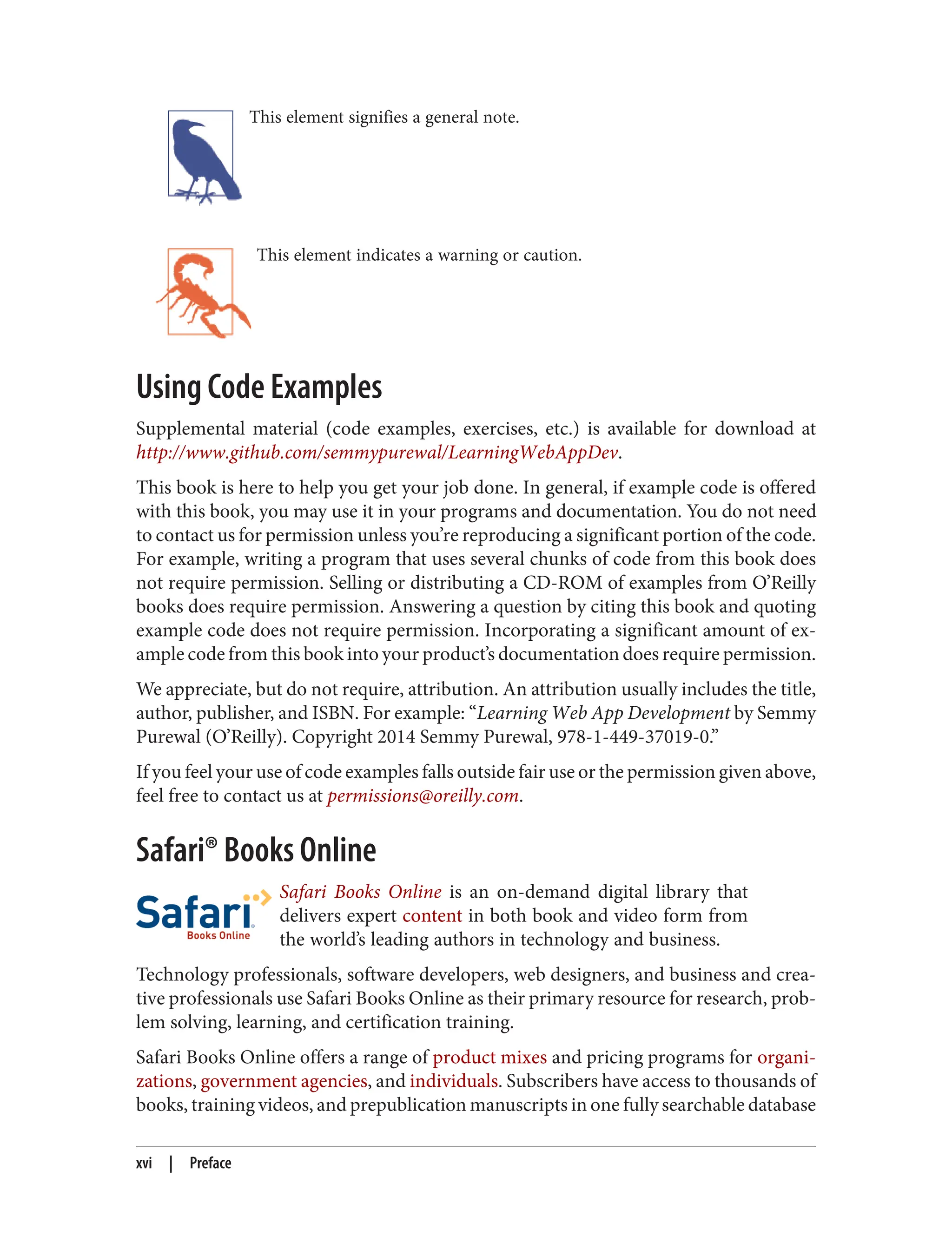 This element signifies a general note.
This element indicates a warning or caution.
Using Code Examples
Supplemental material (code examples, exercises, etc.) is available for download at
http://www.github.com/semmypurewal/LearningWebAppDev.
This book is here to help you get your job done. In general, if example code is offered
with this book, you may use it in your programs and documentation. You do not need
to contact us for permission unless you’re reproducing a significant portion of the code.
For example, writing a program that uses several chunks of code from this book does
not require permission. Selling or distributing a CD-ROM of examples from O’Reilly
books does require permission. Answering a question by citing this book and quoting
example code does not require permission. Incorporating a significant amount of ex‐
ample code from this book into your product’s documentation does require permission.
We appreciate, but do not require, attribution. An attribution usually includes the title,
author, publisher, and ISBN. For example: “Learning Web App Development by Semmy
Purewal (O’Reilly). Copyright 2014 Semmy Purewal, 978-1-449-37019-0.”
If you feel your use of code examples falls outside fair use or the permission given above,
feel free to contact us at permissions@oreilly.com.
Safari® Books Online
Safari Books Online is an on-demand digital library that
delivers expert content in both book and video form from
the world’s leading authors in technology and business.
Technology professionals, software developers, web designers, and business and crea‐
tive professionals use Safari Books Online as their primary resource for research, prob‐
lem solving, learning, and certification training.
Safari Books Online offers a range of product mixes and pricing programs for organi‐
zations, government agencies, and individuals. Subscribers have access to thousands of
books, training videos, and prepublication manuscripts in one fully searchable database
xvi | Preface
 