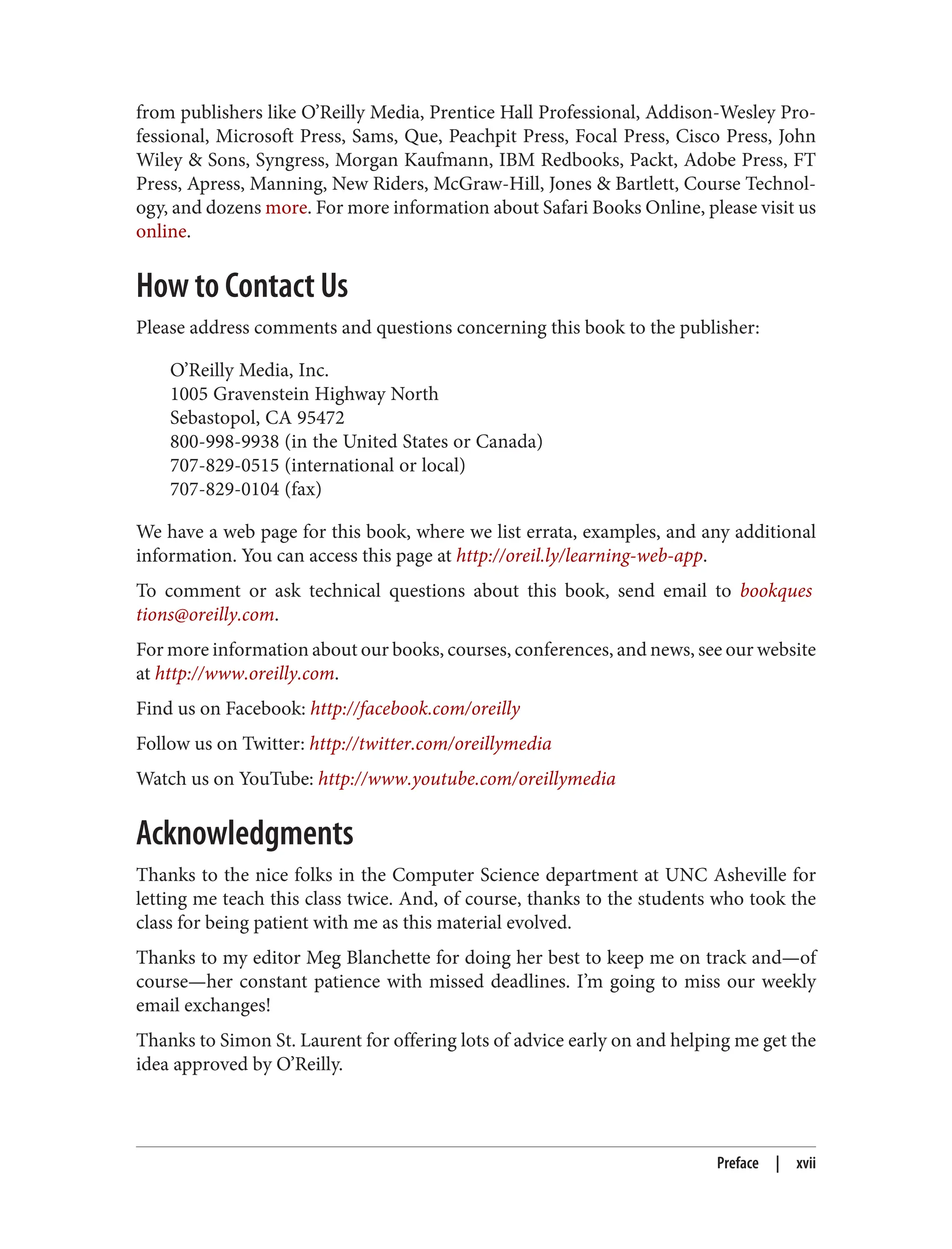 from publishers like O’Reilly Media, Prentice Hall Professional, Addison-Wesley Pro‐
fessional, Microsoft Press, Sams, Que, Peachpit Press, Focal Press, Cisco Press, John
Wiley & Sons, Syngress, Morgan Kaufmann, IBM Redbooks, Packt, Adobe Press, FT
Press, Apress, Manning, New Riders, McGraw-Hill, Jones & Bartlett, Course Technol‐
ogy, and dozens more. For more information about Safari Books Online, please visit us
online.
How to Contact Us
Please address comments and questions concerning this book to the publisher:
O’Reilly Media, Inc.
1005 Gravenstein Highway North
Sebastopol, CA 95472
800-998-9938 (in the United States or Canada)
707-829-0515 (international or local)
707-829-0104 (fax)
We have a web page for this book, where we list errata, examples, and any additional
information. You can access this page at http://oreil.ly/learning-web-app.
To comment or ask technical questions about this book, send email to bookques
tions@oreilly.com.
For more information about our books, courses, conferences, and news, see our website
at http://www.oreilly.com.
Find us on Facebook: http://facebook.com/oreilly
Follow us on Twitter: http://twitter.com/oreillymedia
Watch us on YouTube: http://www.youtube.com/oreillymedia
Acknowledgments
Thanks to the nice folks in the Computer Science department at UNC Asheville for
letting me teach this class twice. And, of course, thanks to the students who took the
class for being patient with me as this material evolved.
Thanks to my editor Meg Blanchette for doing her best to keep me on track and—of
course—her constant patience with missed deadlines. I’m going to miss our weekly
email exchanges!
Thanks to Simon St. Laurent for offering lots of advice early on and helping me get the
idea approved by O’Reilly.
Preface | xvii
 