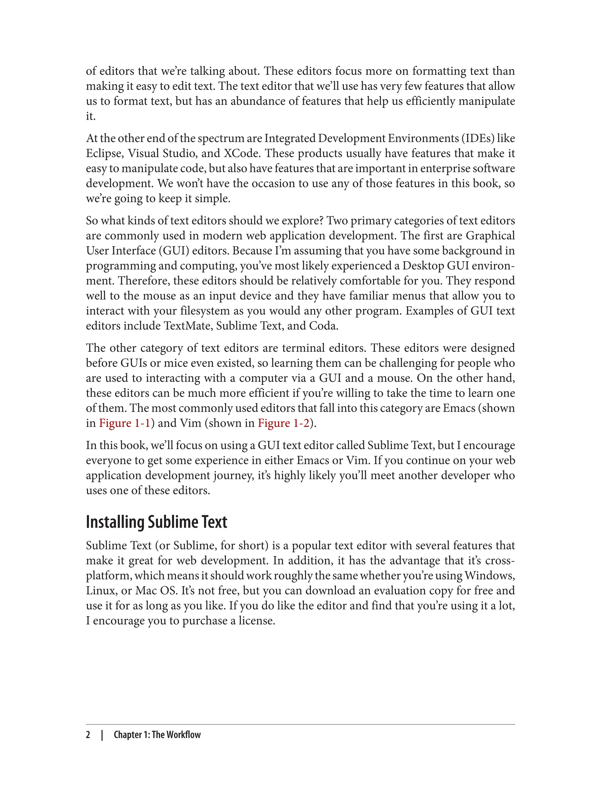 of editors that we’re talking about. These editors focus more on formatting text than
making it easy to edit text. The text editor that we’ll use has very few features that allow
us to format text, but has an abundance of features that help us efficiently manipulate
it.
At the other end of the spectrum are Integrated Development Environments (IDEs) like
Eclipse, Visual Studio, and XCode. These products usually have features that make it
easy to manipulate code, but also have features that are important in enterprise software
development. We won’t have the occasion to use any of those features in this book, so
we’re going to keep it simple.
So what kinds of text editors should we explore? Two primary categories of text editors
are commonly used in modern web application development. The first are Graphical
User Interface (GUI) editors. Because I’m assuming that you have some background in
programming and computing, you’ve most likely experienced a Desktop GUI environ‐
ment. Therefore, these editors should be relatively comfortable for you. They respond
well to the mouse as an input device and they have familiar menus that allow you to
interact with your filesystem as you would any other program. Examples of GUI text
editors include TextMate, Sublime Text, and Coda.
The other category of text editors are terminal editors. These editors were designed
before GUIs or mice even existed, so learning them can be challenging for people who
are used to interacting with a computer via a GUI and a mouse. On the other hand,
these editors can be much more efficient if you’re willing to take the time to learn one
of them. The most commonly used editors that fall into this category are Emacs (shown
in Figure 1-1) and Vim (shown in Figure 1-2).
In this book, we’ll focus on using a GUI text editor called Sublime Text, but I encourage
everyone to get some experience in either Emacs or Vim. If you continue on your web
application development journey, it’s highly likely you’ll meet another developer who
uses one of these editors.
Installing Sublime Text
Sublime Text (or Sublime, for short) is a popular text editor with several features that
make it great for web development. In addition, it has the advantage that it’s cross-
platform,whichmeansitshouldworkroughlythesamewhetheryou’reusingWindows,
Linux, or Mac OS. It’s not free, but you can download an evaluation copy for free and
use it for as long as you like. If you do like the editor and find that you’re using it a lot,
I encourage you to purchase a license.
2 | Chapter 1: The Workflow
 