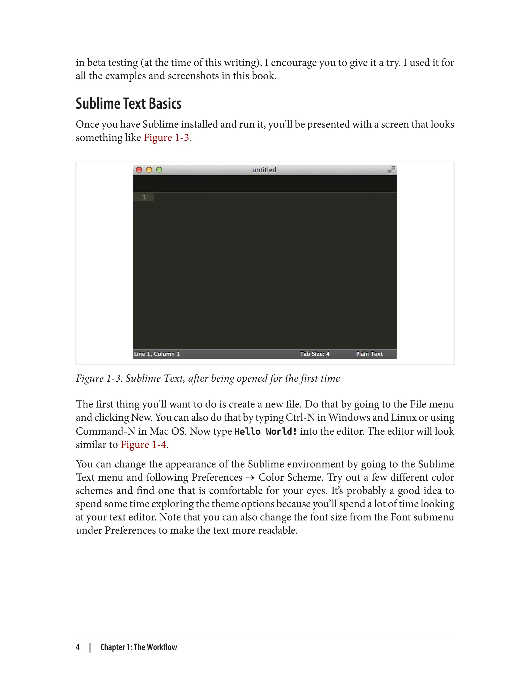 in beta testing (at the time of this writing), I encourage you to give it a try. I used it for
all the examples and screenshots in this book.
Sublime Text Basics
Once you have Sublime installed and run it, you’ll be presented with a screen that looks
something like Figure 1-3.
Figure 1-3. Sublime Text, after being opened for the first time
The first thing you’ll want to do is create a new file. Do that by going to the File menu
and clicking New. You can also do that by typing Ctrl-N in Windows and Linux or using
Command-N in Mac OS. Now type Hello World! into the editor. The editor will look
similar to Figure 1-4.
You can change the appearance of the Sublime environment by going to the Sublime
Text menu and following Preferences → Color Scheme. Try out a few different color
schemes and find one that is comfortable for your eyes. It’s probably a good idea to
spend some time exploring the theme options because you’ll spend a lot of time looking
at your text editor. Note that you can also change the font size from the Font submenu
under Preferences to make the text more readable.
4 | Chapter 1: The Workflow
 