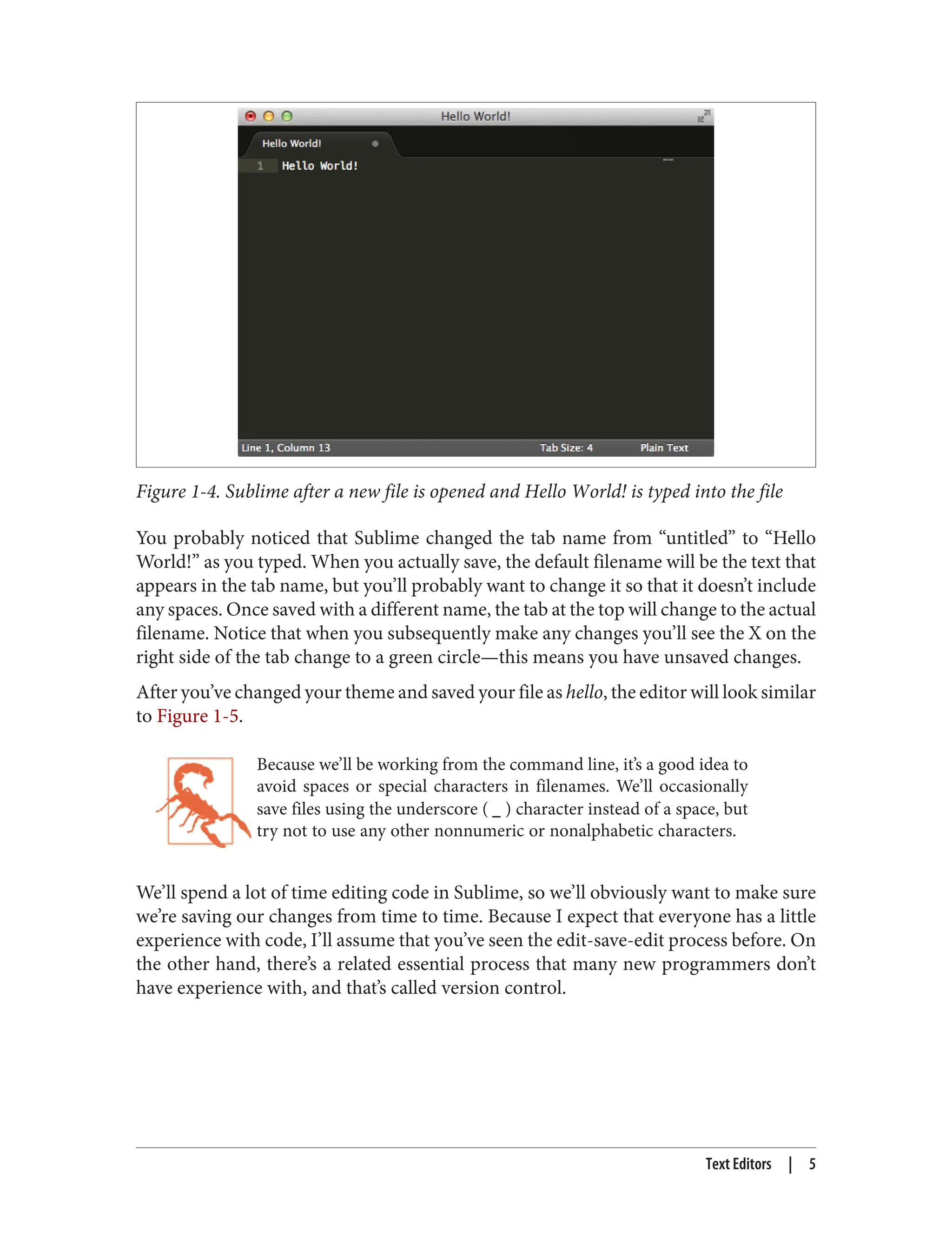 Figure 1-4. Sublime after a new file is opened and Hello World! is typed into the file
You probably noticed that Sublime changed the tab name from “untitled” to “Hello
World!” as you typed. When you actually save, the default filename will be the text that
appears in the tab name, but you’ll probably want to change it so that it doesn’t include
any spaces. Once saved with a different name, the tab at the top will change to the actual
filename. Notice that when you subsequently make any changes you’ll see the X on the
right side of the tab change to a green circle—this means you have unsaved changes.
After you’ve changed your theme and saved your file as hello, the editor will look similar
to Figure 1-5.
Because we’ll be working from the command line, it’s a good idea to
avoid spaces or special characters in filenames. We’ll occasionally
save files using the underscore ( _ ) character instead of a space, but
try not to use any other nonnumeric or nonalphabetic characters.
We’ll spend a lot of time editing code in Sublime, so we’ll obviously want to make sure
we’re saving our changes from time to time. Because I expect that everyone has a little
experience with code, I’ll assume that you’ve seen the edit-save-edit process before. On
the other hand, there’s a related essential process that many new programmers don’t
have experience with, and that’s called version control.
Text Editors | 5
 