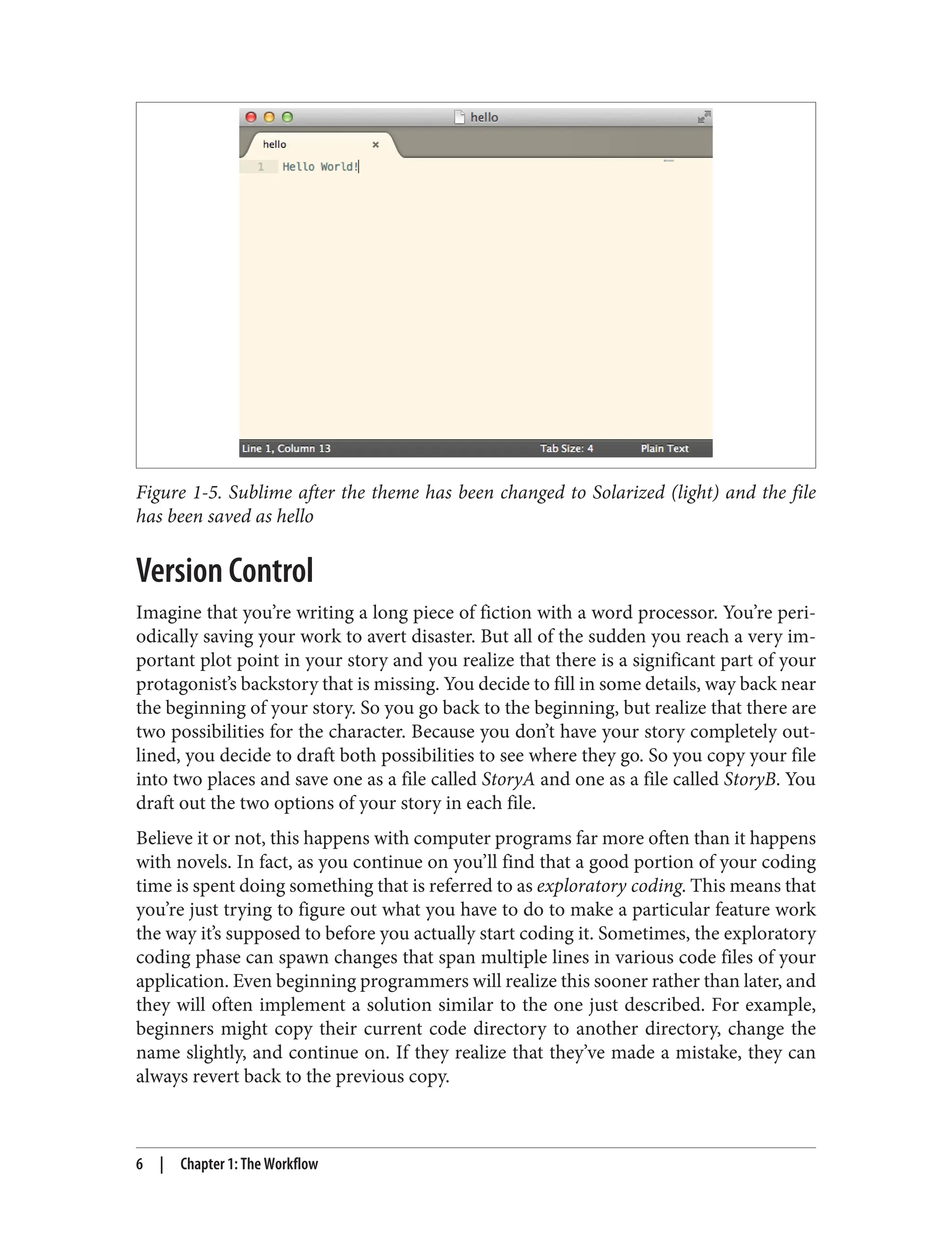 Figure 1-5. Sublime after the theme has been changed to Solarized (light) and the file
has been saved as hello
Version Control
Imagine that you’re writing a long piece of fiction with a word processor. You’re peri‐
odically saving your work to avert disaster. But all of the sudden you reach a very im‐
portant plot point in your story and you realize that there is a significant part of your
protagonist’s backstory that is missing. You decide to fill in some details, way back near
the beginning of your story. So you go back to the beginning, but realize that there are
two possibilities for the character. Because you don’t have your story completely out‐
lined, you decide to draft both possibilities to see where they go. So you copy your file
into two places and save one as a file called StoryA and one as a file called StoryB. You
draft out the two options of your story in each file.
Believe it or not, this happens with computer programs far more often than it happens
with novels. In fact, as you continue on you’ll find that a good portion of your coding
time is spent doing something that is referred to as exploratory coding. This means that
you’re just trying to figure out what you have to do to make a particular feature work
the way it’s supposed to before you actually start coding it. Sometimes, the exploratory
coding phase can spawn changes that span multiple lines in various code files of your
application. Even beginning programmers will realize this sooner rather than later, and
they will often implement a solution similar to the one just described. For example,
beginners might copy their current code directory to another directory, change the
name slightly, and continue on. If they realize that they’ve made a mistake, they can
always revert back to the previous copy.
6 | Chapter 1: The Workflow
 