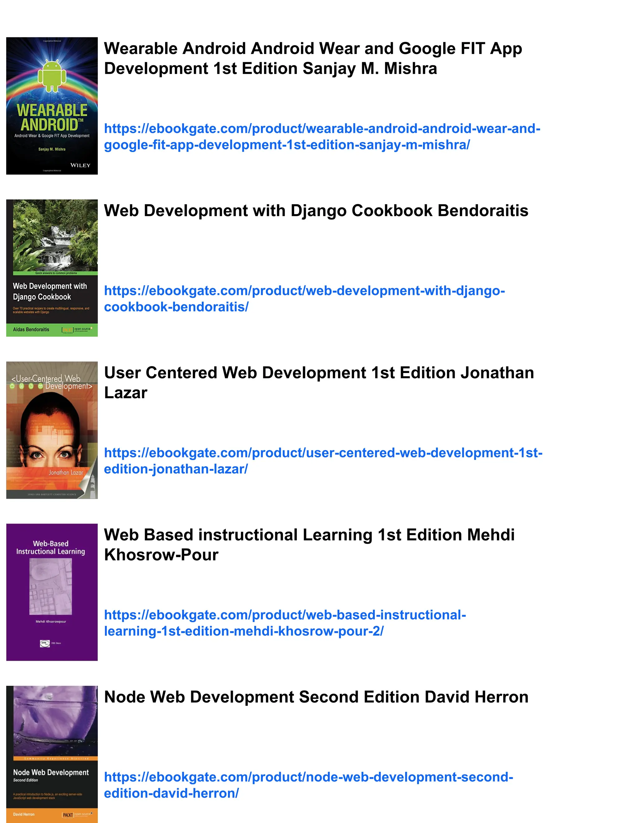 Wearable Android Android Wear and Google FIT App
Development 1st Edition Sanjay M. Mishra
https://ebookgate.com/product/wearable-android-android-wear-and-
google-fit-app-development-1st-edition-sanjay-m-mishra/
Web Development with Django Cookbook Bendoraitis
https://ebookgate.com/product/web-development-with-django-
cookbook-bendoraitis/
User Centered Web Development 1st Edition Jonathan
Lazar
https://ebookgate.com/product/user-centered-web-development-1st-
edition-jonathan-lazar/
Web Based instructional Learning 1st Edition Mehdi
Khosrow-Pour
https://ebookgate.com/product/web-based-instructional-
learning-1st-edition-mehdi-khosrow-pour-2/
Node Web Development Second Edition David Herron
https://ebookgate.com/product/node-web-development-second-
edition-david-herron/
 