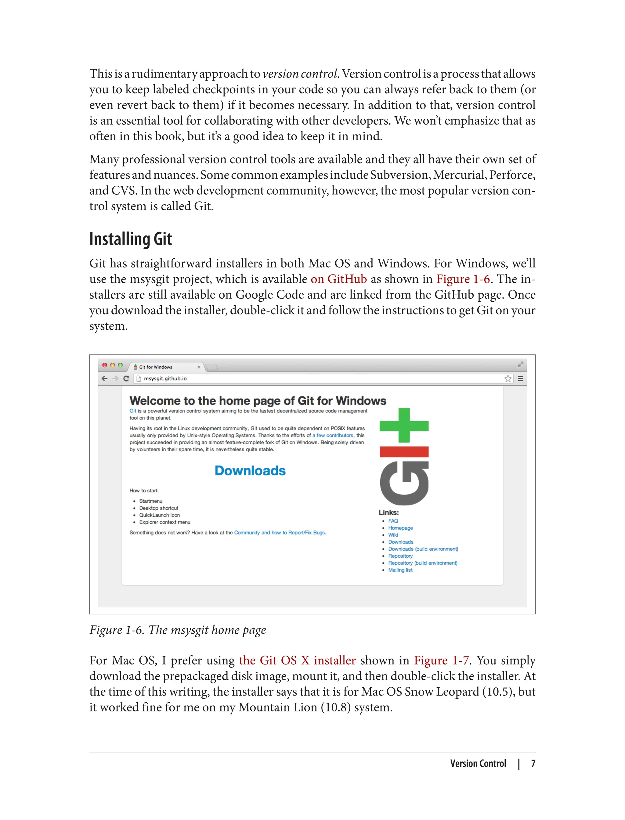 Thisisarudimentaryapproachtoversioncontrol.Versioncontrolisaprocessthatallows
you to keep labeled checkpoints in your code so you can always refer back to them (or
even revert back to them) if it becomes necessary. In addition to that, version control
is an essential tool for collaborating with other developers. We won’t emphasize that as
often in this book, but it’s a good idea to keep it in mind.
Many professional version control tools are available and they all have their own set of
featuresandnuances.SomecommonexamplesincludeSubversion,Mercurial,Perforce,
and CVS. In the web development community, however, the most popular version con‐
trol system is called Git.
Installing Git
Git has straightforward installers in both Mac OS and Windows. For Windows, we’ll
use the msysgit project, which is available on GitHub as shown in Figure 1-6. The in‐
stallers are still available on Google Code and are linked from the GitHub page. Once
you download the installer, double-click it and follow the instructions to get Git on your
system.
Figure 1-6. The msysgit home page
For Mac OS, I prefer using the Git OS X installer shown in Figure 1-7. You simply
download the prepackaged disk image, mount it, and then double-click the installer. At
the time of this writing, the installer says that it is for Mac OS Snow Leopard (10.5), but
it worked fine for me on my Mountain Lion (10.8) system.
Version Control | 7
 