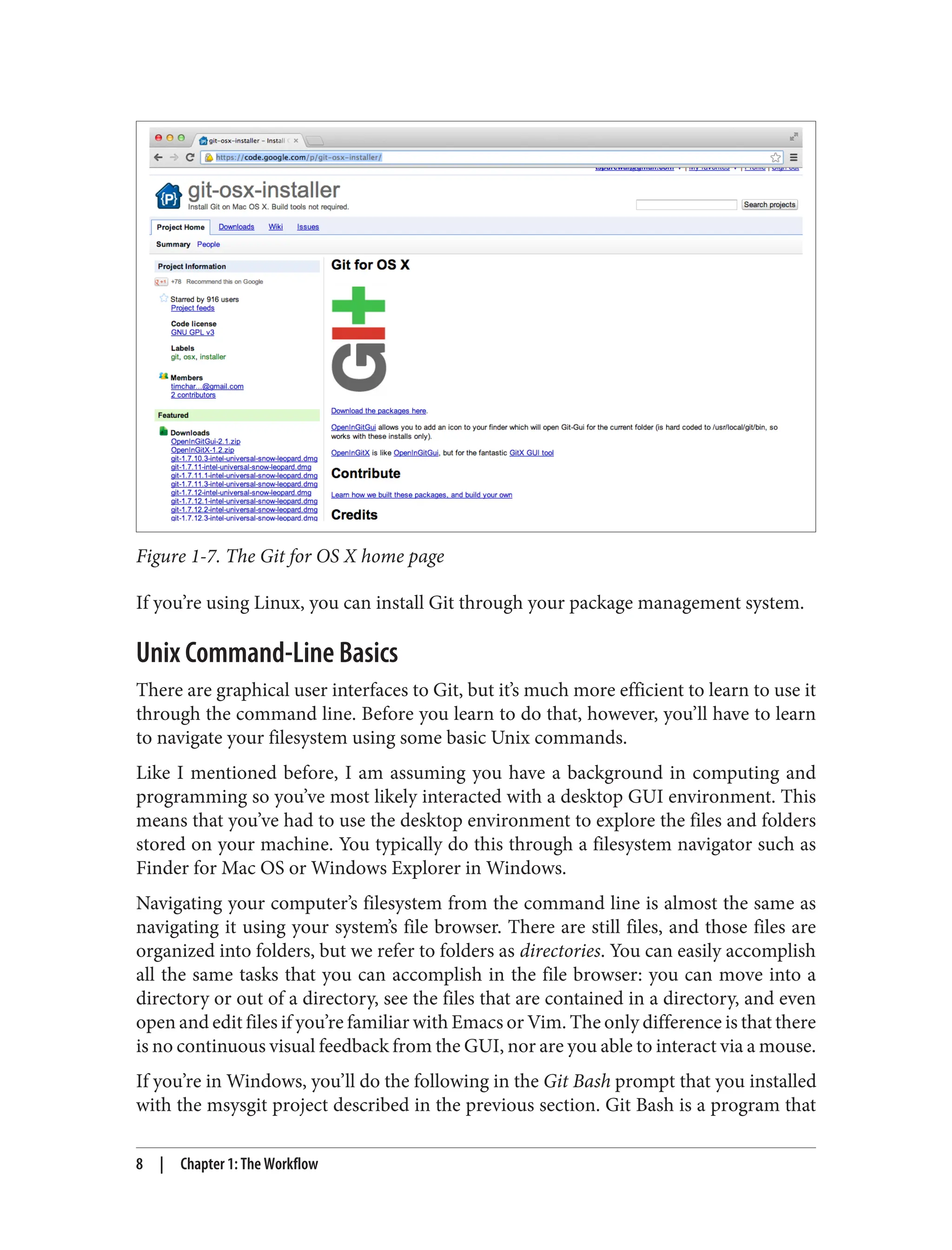 Figure 1-7. The Git for OS X home page
If you’re using Linux, you can install Git through your package management system.
Unix Command-Line Basics
There are graphical user interfaces to Git, but it’s much more efficient to learn to use it
through the command line. Before you learn to do that, however, you’ll have to learn
to navigate your filesystem using some basic Unix commands.
Like I mentioned before, I am assuming you have a background in computing and
programming so you’ve most likely interacted with a desktop GUI environment. This
means that you’ve had to use the desktop environment to explore the files and folders
stored on your machine. You typically do this through a filesystem navigator such as
Finder for Mac OS or Windows Explorer in Windows.
Navigating your computer’s filesystem from the command line is almost the same as
navigating it using your system’s file browser. There are still files, and those files are
organized into folders, but we refer to folders as directories. You can easily accomplish
all the same tasks that you can accomplish in the file browser: you can move into a
directory or out of a directory, see the files that are contained in a directory, and even
open and edit files if you’re familiar with Emacs or Vim. The only difference is that there
is no continuous visual feedback from the GUI, nor are you able to interact via a mouse.
If you’re in Windows, you’ll do the following in the Git Bash prompt that you installed
with the msysgit project described in the previous section. Git Bash is a program that
8 | Chapter 1: The Workflow
 