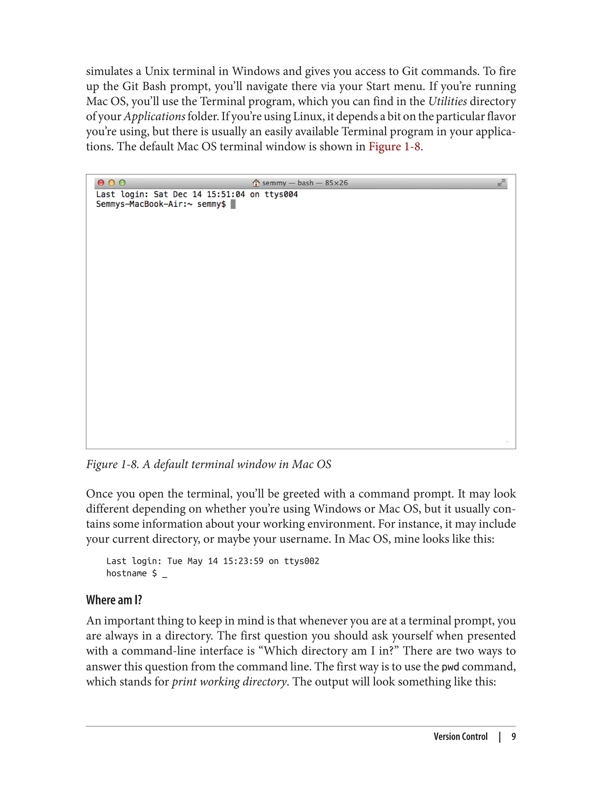 simulates a Unix terminal in Windows and gives you access to Git commands. To fire
up the Git Bash prompt, you’ll navigate there via your Start menu. If you’re running
Mac OS, you’ll use the Terminal program, which you can find in the Utilities directory
of your Applications folder. If you’re using Linux, it depends a bit on the particular flavor
you’re using, but there is usually an easily available Terminal program in your applica‐
tions. The default Mac OS terminal window is shown in Figure 1-8.
Figure 1-8. A default terminal window in Mac OS
Once you open the terminal, you’ll be greeted with a command prompt. It may look
different depending on whether you’re using Windows or Mac OS, but it usually con‐
tains some information about your working environment. For instance, it may include
your current directory, or maybe your username. In Mac OS, mine looks like this:
Last login: Tue May 14 15:23:59 on ttys002
hostname $ _
Where am I?
An important thing to keep in mind is that whenever you are at a terminal prompt, you
are always in a directory. The first question you should ask yourself when presented
with a command-line interface is “Which directory am I in?” There are two ways to
answer this question from the command line. The first way is to use the pwd command,
which stands for print working directory. The output will look something like this:
Version Control | 9
 