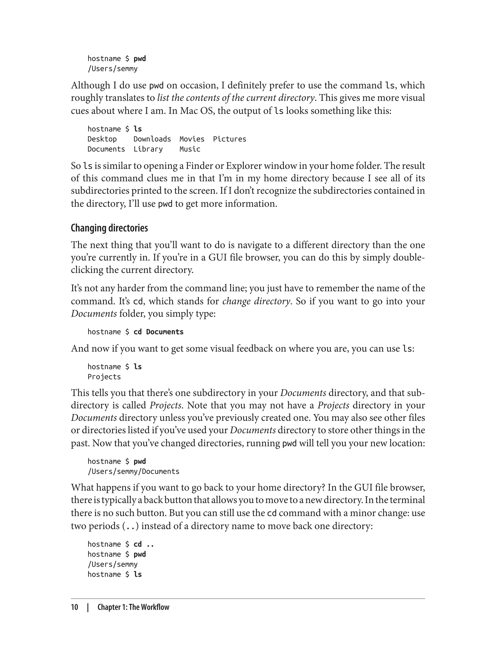 hostname $ pwd
/Users/semmy
Although I do use pwd on occasion, I definitely prefer to use the command ls, which
roughly translates to list the contents of the current directory. This gives me more visual
cues about where I am. In Mac OS, the output of ls looks something like this:
hostname $ ls
Desktop Downloads Movies Pictures
Documents Library Music
So ls is similar to opening a Finder or Explorer window in your home folder. The result
of this command clues me in that I’m in my home directory because I see all of its
subdirectories printed to the screen. If I don’t recognize the subdirectories contained in
the directory, I’ll use pwd to get more information.
Changing directories
The next thing that you’ll want to do is navigate to a different directory than the one
you’re currently in. If you’re in a GUI file browser, you can do this by simply double-
clicking the current directory.
It’s not any harder from the command line; you just have to remember the name of the
command. It’s cd, which stands for change directory. So if you want to go into your
Documents folder, you simply type:
hostname $ cd Documents
And now if you want to get some visual feedback on where you are, you can use ls:
hostname $ ls
Projects
This tells you that there’s one subdirectory in your Documents directory, and that sub‐
directory is called Projects. Note that you may not have a Projects directory in your
Documents directory unless you’ve previously created one. You may also see other files
or directories listed if you’ve used your Documents directory to store other things in the
past. Now that you’ve changed directories, running pwd will tell you your new location:
hostname $ pwd
/Users/semmy/Documents
What happens if you want to go back to your home directory? In the GUI file browser,
thereistypicallyabackbuttonthatallowsyoutomovetoanewdirectory.Intheterminal
there is no such button. But you can still use the cd command with a minor change: use
two periods (..) instead of a directory name to move back one directory:
hostname $ cd ..
hostname $ pwd
/Users/semmy
hostname $ ls
10 | Chapter 1: The Workflow
 