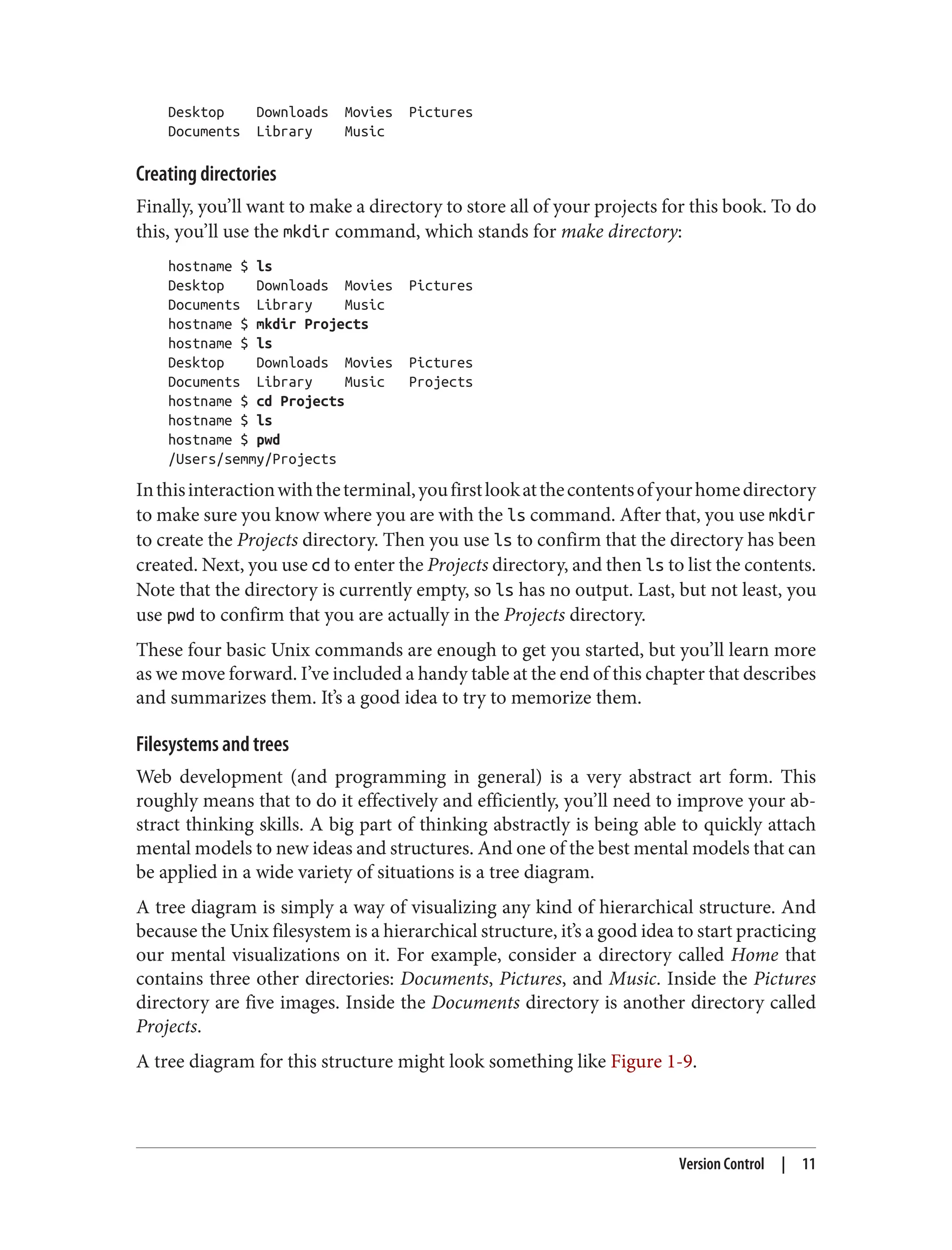 Desktop Downloads Movies Pictures
Documents Library Music
Creating directories
Finally, you’ll want to make a directory to store all of your projects for this book. To do
this, you’ll use the mkdir command, which stands for make directory:
hostname $ ls
Desktop Downloads Movies Pictures
Documents Library Music
hostname $ mkdir Projects
hostname $ ls
Desktop Downloads Movies Pictures
Documents Library Music Projects
hostname $ cd Projects
hostname $ ls
hostname $ pwd
/Users/semmy/Projects
Inthisinteractionwiththeterminal,youfirstlookatthecontentsofyourhomedirectory
to make sure you know where you are with the ls command. After that, you use mkdir
to create the Projects directory. Then you use ls to confirm that the directory has been
created. Next, you use cd to enter the Projects directory, and then ls to list the contents.
Note that the directory is currently empty, so ls has no output. Last, but not least, you
use pwd to confirm that you are actually in the Projects directory.
These four basic Unix commands are enough to get you started, but you’ll learn more
as we move forward. I’ve included a handy table at the end of this chapter that describes
and summarizes them. It’s a good idea to try to memorize them.
Filesystems and trees
Web development (and programming in general) is a very abstract art form. This
roughly means that to do it effectively and efficiently, you’ll need to improve your ab‐
stract thinking skills. A big part of thinking abstractly is being able to quickly attach
mental models to new ideas and structures. And one of the best mental models that can
be applied in a wide variety of situations is a tree diagram.
A tree diagram is simply a way of visualizing any kind of hierarchical structure. And
because the Unix filesystem is a hierarchical structure, it’s a good idea to start practicing
our mental visualizations on it. For example, consider a directory called Home that
contains three other directories: Documents, Pictures, and Music. Inside the Pictures
directory are five images. Inside the Documents directory is another directory called
Projects.
A tree diagram for this structure might look something like Figure 1-9.
Version Control | 11
 