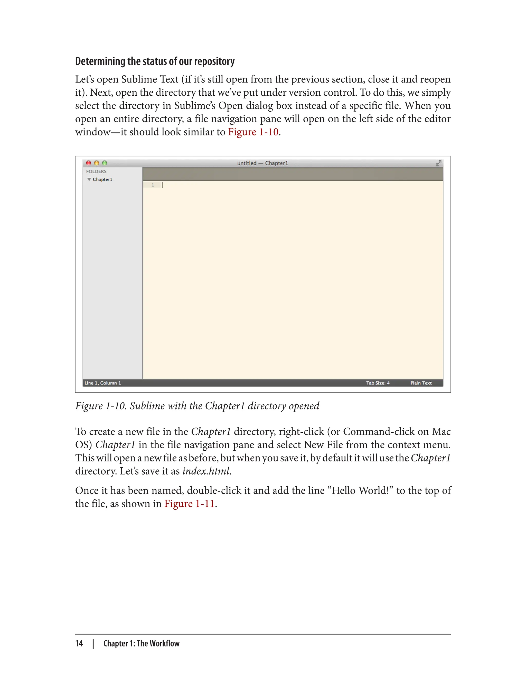 Determining the status of our repository
Let’s open Sublime Text (if it’s still open from the previous section, close it and reopen
it). Next, open the directory that we’ve put under version control. To do this, we simply
select the directory in Sublime’s Open dialog box instead of a specific file. When you
open an entire directory, a file navigation pane will open on the left side of the editor
window—it should look similar to Figure 1-10.
Figure 1-10. Sublime with the Chapter1 directory opened
To create a new file in the Chapter1 directory, right-click (or Command-click on Mac
OS) Chapter1 in the file navigation pane and select New File from the context menu.
Thiswillopenanewfileasbefore,butwhenyousaveit,bydefaultitwillusetheChapter1
directory. Let’s save it as index.html.
Once it has been named, double-click it and add the line “Hello World!” to the top of
the file, as shown in Figure 1-11.
14 | Chapter 1: The Workflow
 