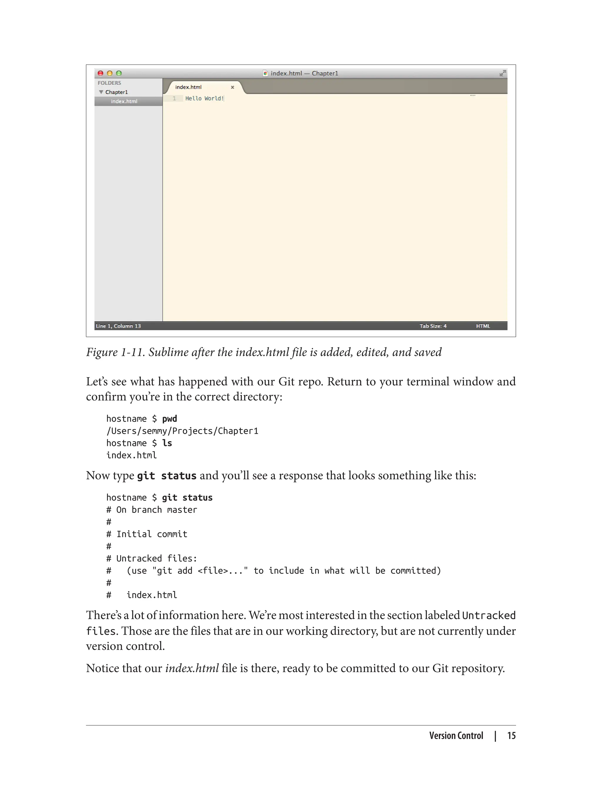 Figure 1-11. Sublime after the index.html file is added, edited, and saved
Let’s see what has happened with our Git repo. Return to your terminal window and
confirm you’re in the correct directory:
hostname $ pwd
/Users/semmy/Projects/Chapter1
hostname $ ls
index.html
Now type git status and you’ll see a response that looks something like this:
hostname $ git status
# On branch master
#
# Initial commit
#
# Untracked files:
# (use "git add <file>..." to include in what will be committed)
#
# index.html
There’s a lot of information here. We’re most interested in the section labeled Untracked
files. Those are the files that are in our working directory, but are not currently under
version control.
Notice that our index.html file is there, ready to be committed to our Git repository.
Version Control | 15
 