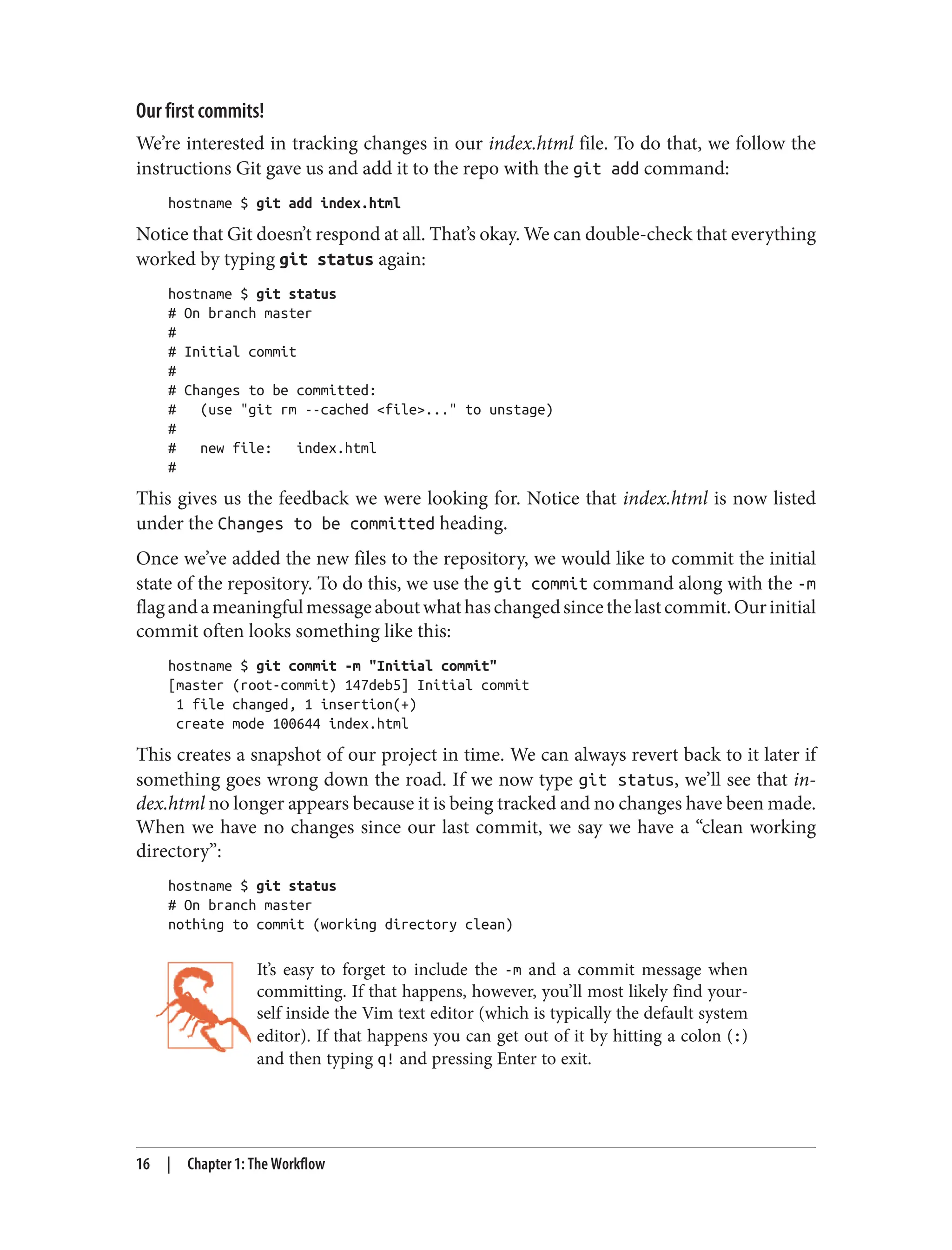 Our first commits!
We’re interested in tracking changes in our index.html file. To do that, we follow the
instructions Git gave us and add it to the repo with the git add command:
hostname $ git add index.html
Notice that Git doesn’t respond at all. That’s okay. We can double-check that everything
worked by typing git status again:
hostname $ git status
# On branch master
#
# Initial commit
#
# Changes to be committed:
# (use "git rm --cached <file>..." to unstage)
#
# new file: index.html
#
This gives us the feedback we were looking for. Notice that index.html is now listed
under the Changes to be committed heading.
Once we’ve added the new files to the repository, we would like to commit the initial
state of the repository. To do this, we use the git commit command along with the -m
flagandameaningfulmessageaboutwhathaschangedsincethelastcommit.Ourinitial
commit often looks something like this:
hostname $ git commit -m "Initial commit"
[master (root-commit) 147deb5] Initial commit
1 file changed, 1 insertion(+)
create mode 100644 index.html
This creates a snapshot of our project in time. We can always revert back to it later if
something goes wrong down the road. If we now type git status, we’ll see that in‐
dex.html no longer appears because it is being tracked and no changes have been made.
When we have no changes since our last commit, we say we have a “clean working
directory”:
hostname $ git status
# On branch master
nothing to commit (working directory clean)
It’s easy to forget to include the -m and a commit message when
committing. If that happens, however, you’ll most likely find your‐
self inside the Vim text editor (which is typically the default system
editor). If that happens you can get out of it by hitting a colon (:)
and then typing q! and pressing Enter to exit.
16 | Chapter 1: The Workflow
 