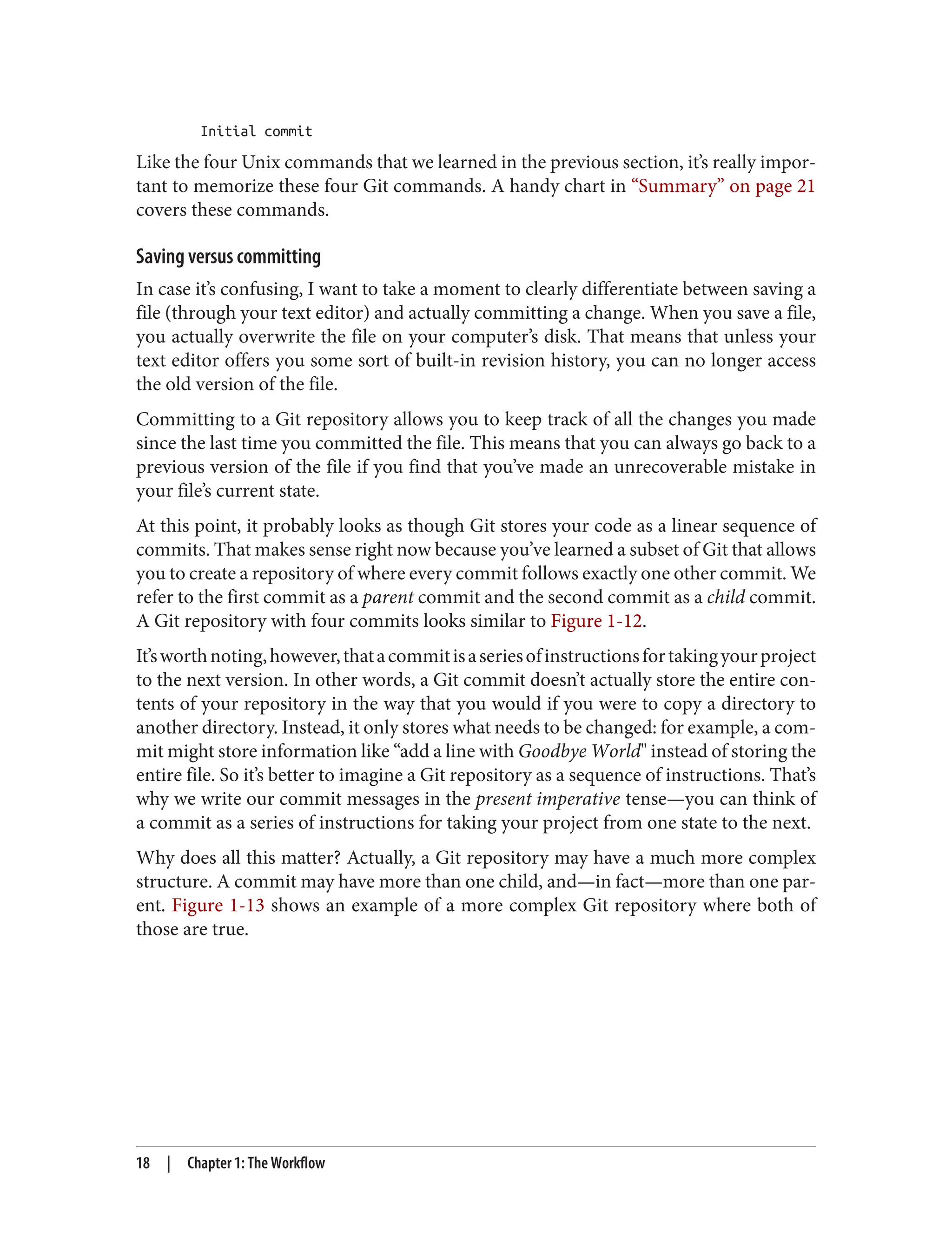 Initial commit
Like the four Unix commands that we learned in the previous section, it’s really impor‐
tant to memorize these four Git commands. A handy chart in “Summary” on page 21
covers these commands.
Saving versus committing
In case it’s confusing, I want to take a moment to clearly differentiate between saving a
file (through your text editor) and actually committing a change. When you save a file,
you actually overwrite the file on your computer’s disk. That means that unless your
text editor offers you some sort of built-in revision history, you can no longer access
the old version of the file.
Committing to a Git repository allows you to keep track of all the changes you made
since the last time you committed the file. This means that you can always go back to a
previous version of the file if you find that you’ve made an unrecoverable mistake in
your file’s current state.
At this point, it probably looks as though Git stores your code as a linear sequence of
commits. That makes sense right now because you’ve learned a subset of Git that allows
you to create a repository of where every commit follows exactly one other commit. We
refer to the first commit as a parent commit and the second commit as a child commit.
A Git repository with four commits looks similar to Figure 1-12.
It’sworthnoting,however,thatacommitisaseriesofinstructionsfortakingyourproject
to the next version. In other words, a Git commit doesn’t actually store the entire con‐
tents of your repository in the way that you would if you were to copy a directory to
another directory. Instead, it only stores what needs to be changed: for example, a com‐
mit might store information like “add a line with Goodbye World" instead of storing the
entire file. So it’s better to imagine a Git repository as a sequence of instructions. That’s
why we write our commit messages in the present imperative tense—you can think of
a commit as a series of instructions for taking your project from one state to the next.
Why does all this matter? Actually, a Git repository may have a much more complex
structure. A commit may have more than one child, and—in fact—more than one par‐
ent. Figure 1-13 shows an example of a more complex Git repository where both of
those are true.
18 | Chapter 1: The Workflow
 