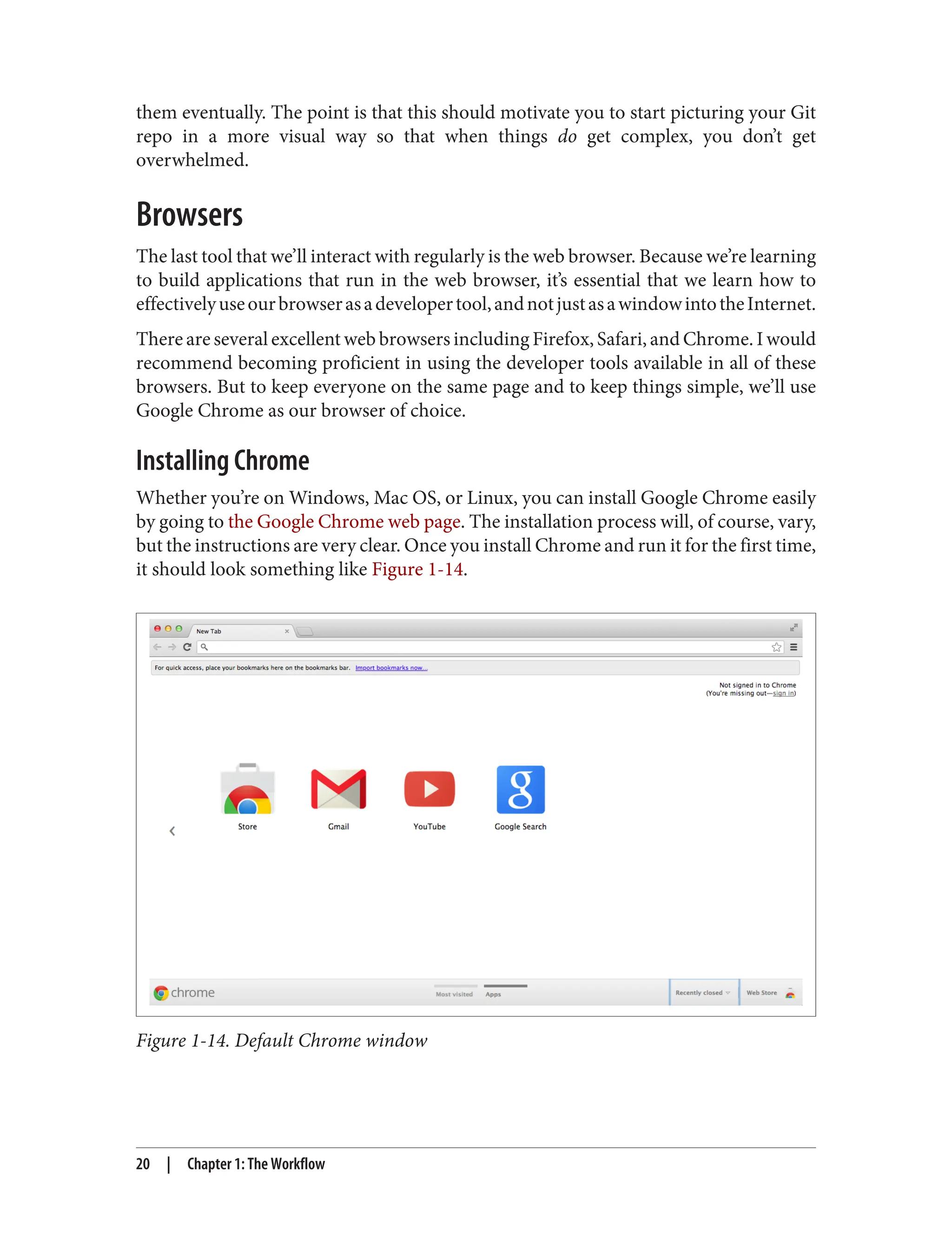 them eventually. The point is that this should motivate you to start picturing your Git
repo in a more visual way so that when things do get complex, you don’t get
overwhelmed.
Browsers
The last tool that we’ll interact with regularly is the web browser. Because we’re learning
to build applications that run in the web browser, it’s essential that we learn how to
effectivelyuseourbrowserasadevelopertool,andnotjustasawindowintotheInternet.
There are several excellent web browsers including Firefox, Safari, and Chrome. I would
recommend becoming proficient in using the developer tools available in all of these
browsers. But to keep everyone on the same page and to keep things simple, we’ll use
Google Chrome as our browser of choice.
Installing Chrome
Whether you’re on Windows, Mac OS, or Linux, you can install Google Chrome easily
by going to the Google Chrome web page. The installation process will, of course, vary,
but the instructions are very clear. Once you install Chrome and run it for the first time,
it should look something like Figure 1-14.
Figure 1-14. Default Chrome window
20 | Chapter 1: The Workflow
 