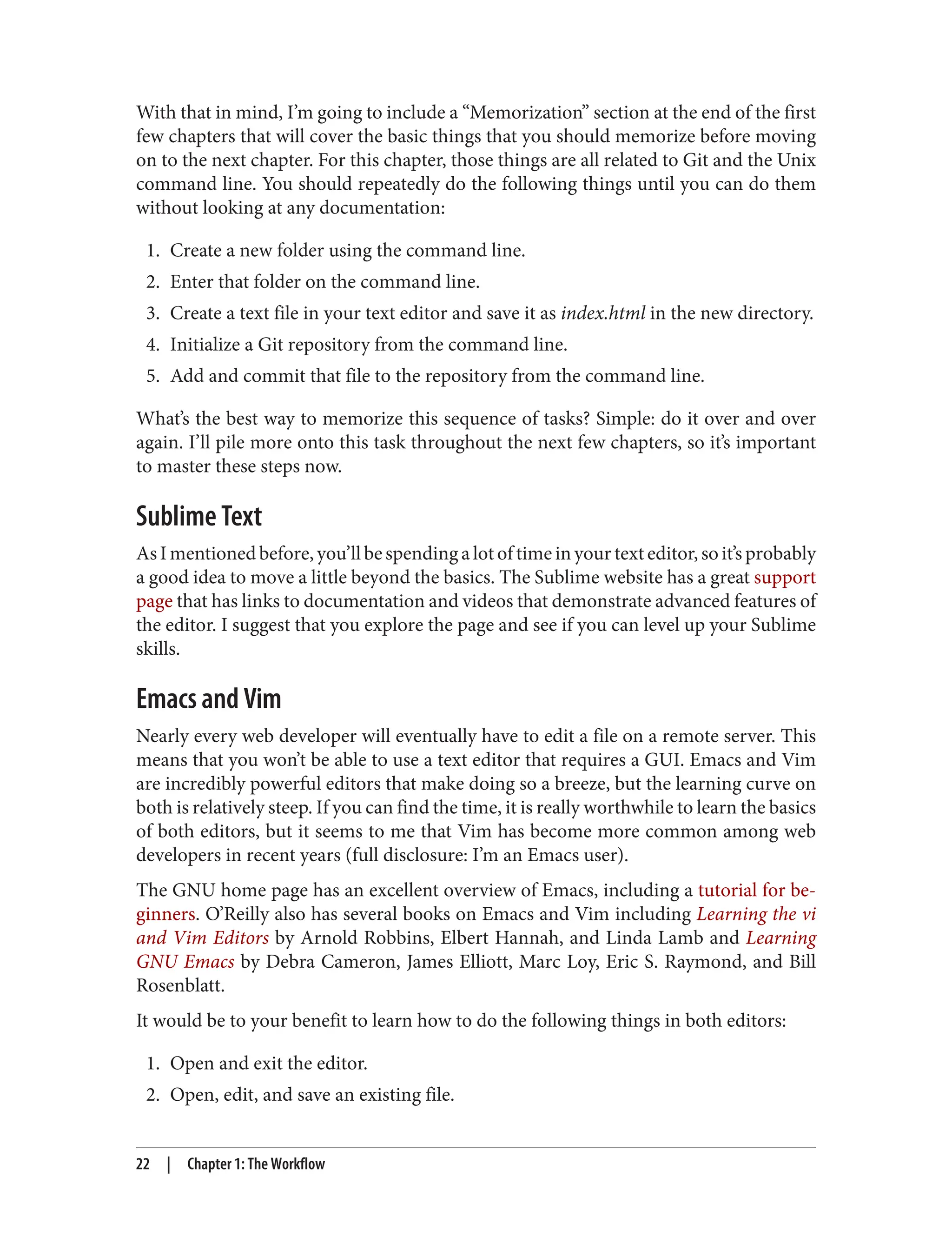 With that in mind, I’m going to include a “Memorization” section at the end of the first
few chapters that will cover the basic things that you should memorize before moving
on to the next chapter. For this chapter, those things are all related to Git and the Unix
command line. You should repeatedly do the following things until you can do them
without looking at any documentation:
1. Create a new folder using the command line.
2. Enter that folder on the command line.
3. Create a text file in your text editor and save it as index.html in the new directory.
4. Initialize a Git repository from the command line.
5. Add and commit that file to the repository from the command line.
What’s the best way to memorize this sequence of tasks? Simple: do it over and over
again. I’ll pile more onto this task throughout the next few chapters, so it’s important
to master these steps now.
Sublime Text
As I mentioned before, you’ll be spending a lot of time in your text editor, so it’s probably
a good idea to move a little beyond the basics. The Sublime website has a great support
page that has links to documentation and videos that demonstrate advanced features of
the editor. I suggest that you explore the page and see if you can level up your Sublime
skills.
Emacs and Vim
Nearly every web developer will eventually have to edit a file on a remote server. This
means that you won’t be able to use a text editor that requires a GUI. Emacs and Vim
are incredibly powerful editors that make doing so a breeze, but the learning curve on
both is relatively steep. If you can find the time, it is really worthwhile to learn the basics
of both editors, but it seems to me that Vim has become more common among web
developers in recent years (full disclosure: I’m an Emacs user).
The GNU home page has an excellent overview of Emacs, including a tutorial for be‐
ginners. O’Reilly also has several books on Emacs and Vim including Learning the vi
and Vim Editors by Arnold Robbins, Elbert Hannah, and Linda Lamb and Learning
GNU Emacs by Debra Cameron, James Elliott, Marc Loy, Eric S. Raymond, and Bill
Rosenblatt.
It would be to your benefit to learn how to do the following things in both editors:
1. Open and exit the editor.
2. Open, edit, and save an existing file.
22 | Chapter 1: The Workflow
 