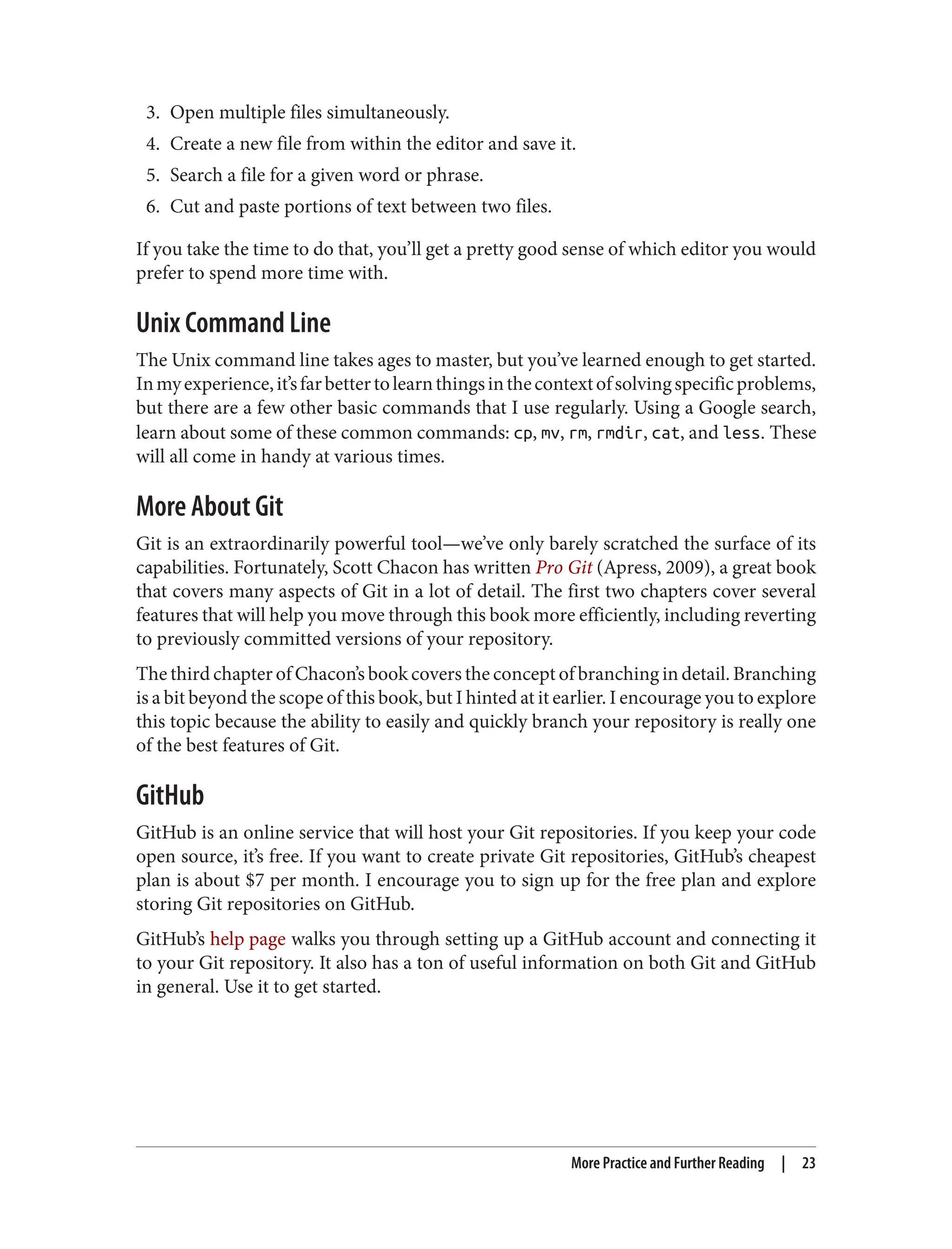 3. Open multiple files simultaneously.
4. Create a new file from within the editor and save it.
5. Search a file for a given word or phrase.
6. Cut and paste portions of text between two files.
If you take the time to do that, you’ll get a pretty good sense of which editor you would
prefer to spend more time with.
Unix Command Line
The Unix command line takes ages to master, but you’ve learned enough to get started.
Inmyexperience,it’sfarbettertolearnthingsinthecontextofsolvingspecificproblems,
but there are a few other basic commands that I use regularly. Using a Google search,
learn about some of these common commands: cp, mv, rm, rmdir, cat, and less. These
will all come in handy at various times.
More About Git
Git is an extraordinarily powerful tool—we’ve only barely scratched the surface of its
capabilities. Fortunately, Scott Chacon has written Pro Git (Apress, 2009), a great book
that covers many aspects of Git in a lot of detail. The first two chapters cover several
features that will help you move through this book more efficiently, including reverting
to previously committed versions of your repository.
The third chapter of Chacon’s book covers the concept of branching in detail. Branching
is a bit beyond the scope of this book, but I hinted at it earlier. I encourage you to explore
this topic because the ability to easily and quickly branch your repository is really one
of the best features of Git.
GitHub
GitHub is an online service that will host your Git repositories. If you keep your code
open source, it’s free. If you want to create private Git repositories, GitHub’s cheapest
plan is about $7 per month. I encourage you to sign up for the free plan and explore
storing Git repositories on GitHub.
GitHub’s help page walks you through setting up a GitHub account and connecting it
to your Git repository. It also has a ton of useful information on both Git and GitHub
in general. Use it to get started.
More Practice and Further Reading | 23
 