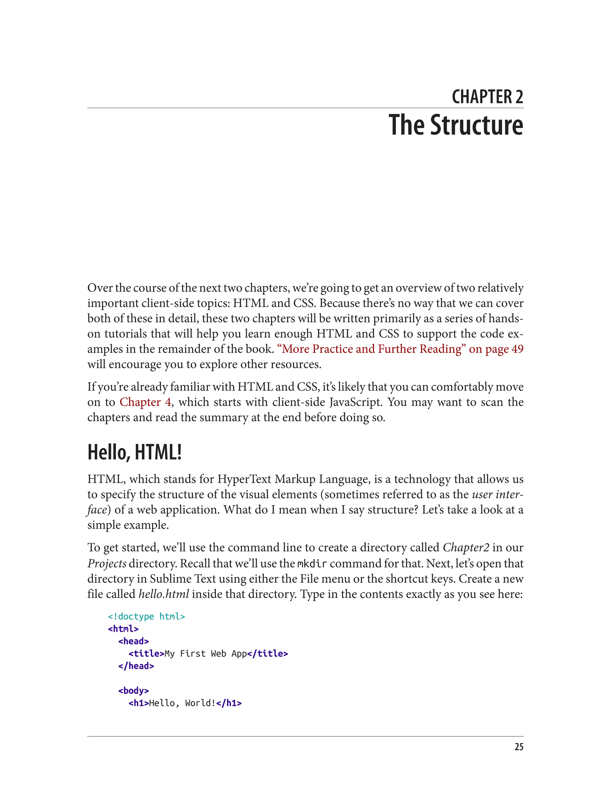 CHAPTER 2
The Structure
Over the course of the next two chapters, we’re going to get an overview of two relatively
important client-side topics: HTML and CSS. Because there’s no way that we can cover
both of these in detail, these two chapters will be written primarily as a series of hands-
on tutorials that will help you learn enough HTML and CSS to support the code ex‐
amples in the remainder of the book. “More Practice and Further Reading” on page 49
will encourage you to explore other resources.
If you’re already familiar with HTML and CSS, it’s likely that you can comfortably move
on to Chapter 4, which starts with client-side JavaScript. You may want to scan the
chapters and read the summary at the end before doing so.
Hello, HTML!
HTML, which stands for HyperText Markup Language, is a technology that allows us
to specify the structure of the visual elements (sometimes referred to as the user inter‐
face) of a web application. What do I mean when I say structure? Let’s take a look at a
simple example.
To get started, we’ll use the command line to create a directory called Chapter2 in our
Projects directory. Recall that we’ll use the mkdir command for that. Next, let’s open that
directory in Sublime Text using either the File menu or the shortcut keys. Create a new
file called hello.html inside that directory. Type in the contents exactly as you see here:
<!doctype html>
<html>
<head>
<title>My First Web App</title>
</head>
<body>
<h1>Hello, World!</h1>
25
 