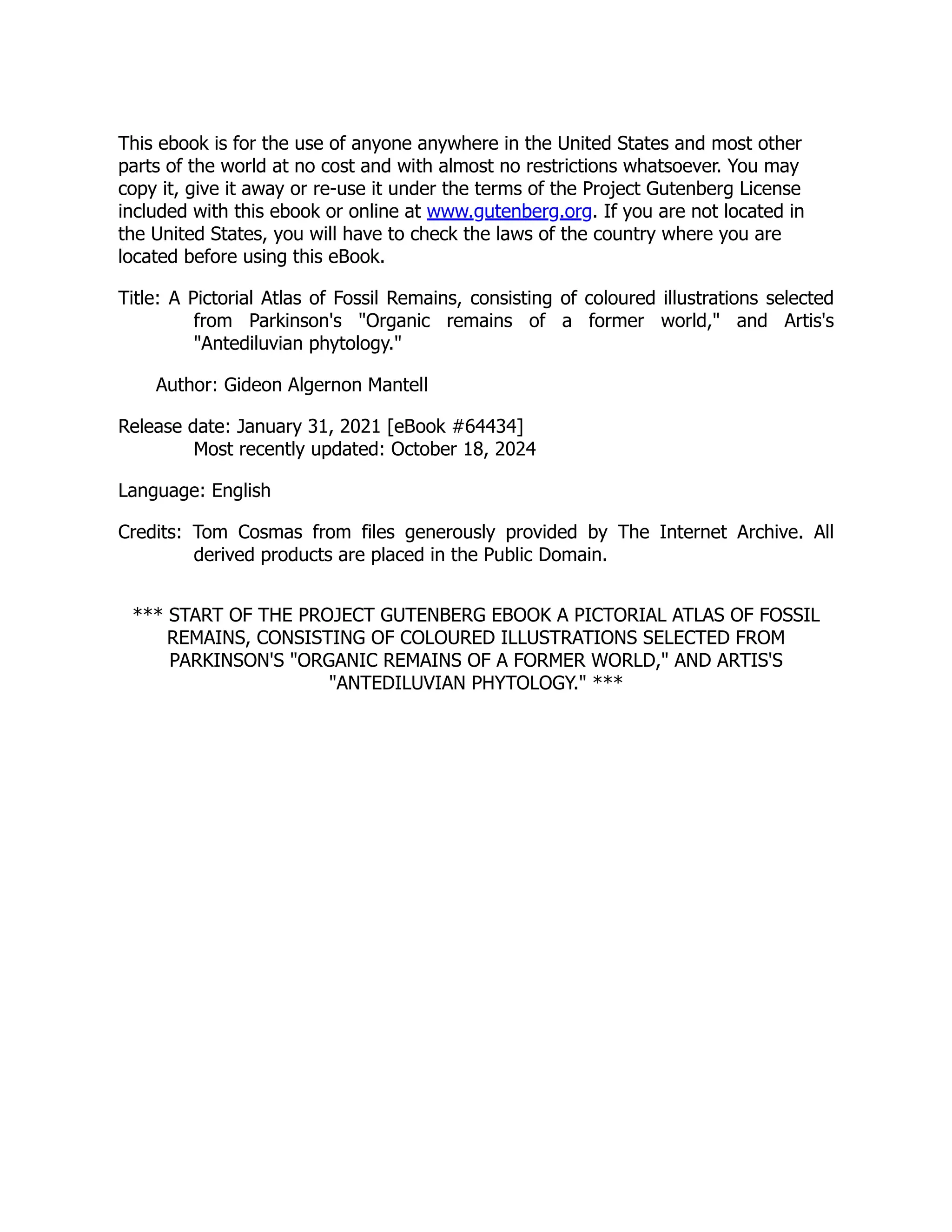 This ebook is for the use of anyone anywhere in the United States and most other
parts of the world at no cost and with almost no restrictions whatsoever. You may
copy it, give it away or re-use it under the terms of the Project Gutenberg License
included with this ebook or online at www.gutenberg.org. If you are not located in
the United States, you will have to check the laws of the country where you are
located before using this eBook.
Title: A Pictorial Atlas of Fossil Remains, consisting of coloured illustrations selected
from Parkinson's "Organic remains of a former world," and Artis's
"Antediluvian phytology."
Author: Gideon Algernon Mantell
Release date: January 31, 2021 [eBook #64434]
Most recently updated: October 18, 2024
Language: English
Credits: Tom Cosmas from files generously provided by The Internet Archive. All
derived products are placed in the Public Domain.
*** START OF THE PROJECT GUTENBERG EBOOK A PICTORIAL ATLAS OF FOSSIL
REMAINS, CONSISTING OF COLOURED ILLUSTRATIONS SELECTED FROM
PARKINSON'S "ORGANIC REMAINS OF A FORMER WORLD," AND ARTIS'S
"ANTEDILUVIAN PHYTOLOGY." ***
 