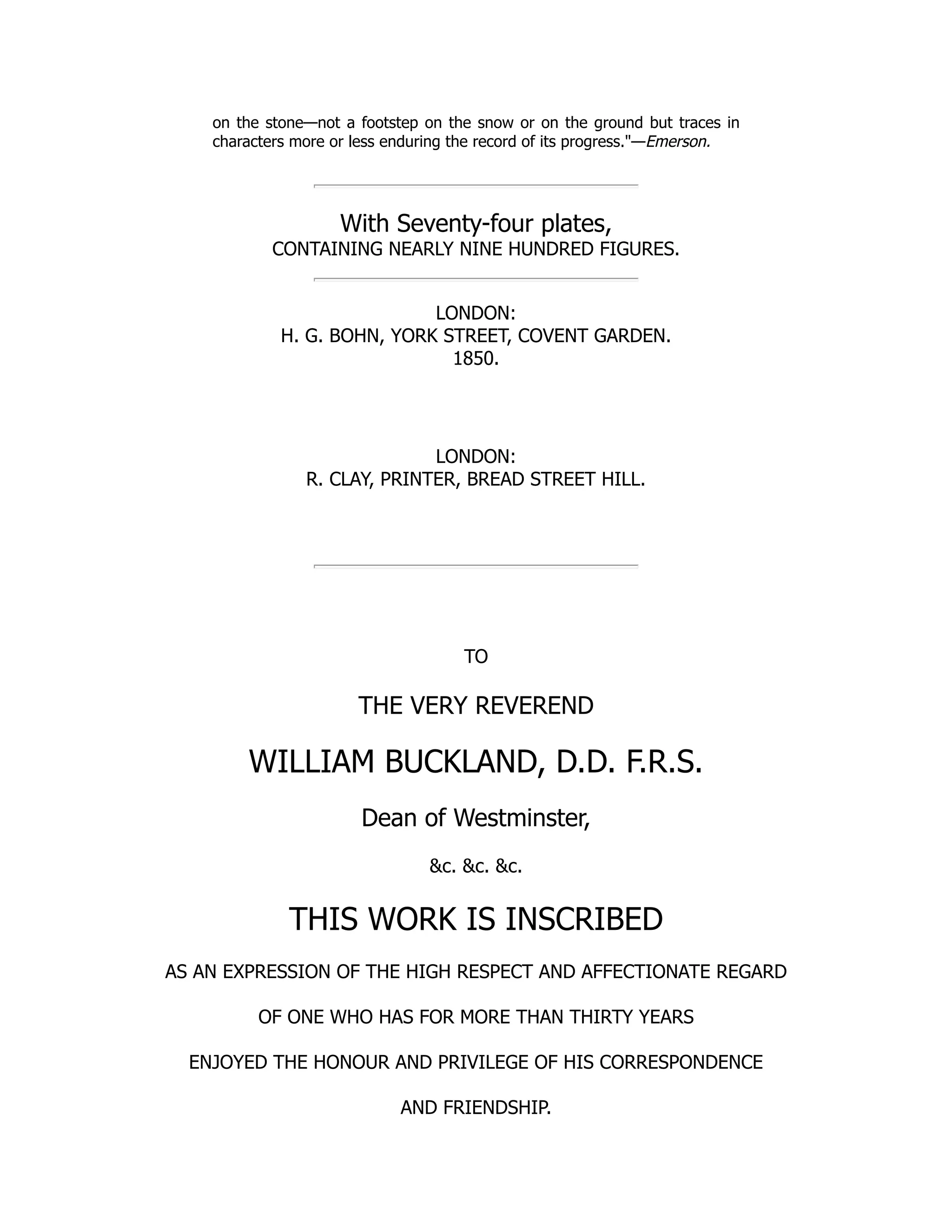 on the stone—not a footstep on the snow or on the ground but traces in
characters more or less enduring the record of its progress."—Emerson.
With Seventy-four plates,
CONTAINING NEARLY NINE HUNDRED FIGURES.
LONDON:
H. G. BOHN, YORK STREET, COVENT GARDEN.
1850.
LONDON:
R. CLAY, PRINTER, BREAD STREET HILL.
TO
THE VERY REVEREND
WILLIAM BUCKLAND, D.D. F.R.S.
Dean of Westminster,
&c. &c. &c.
THIS WORK IS INSCRIBED
AS AN EXPRESSION OF THE HIGH RESPECT AND AFFECTIONATE REGARD
OF ONE WHO HAS FOR MORE THAN THIRTY YEARS
ENJOYED THE HONOUR AND PRIVILEGE OF HIS CORRESPONDENCE
AND FRIENDSHIP.
 