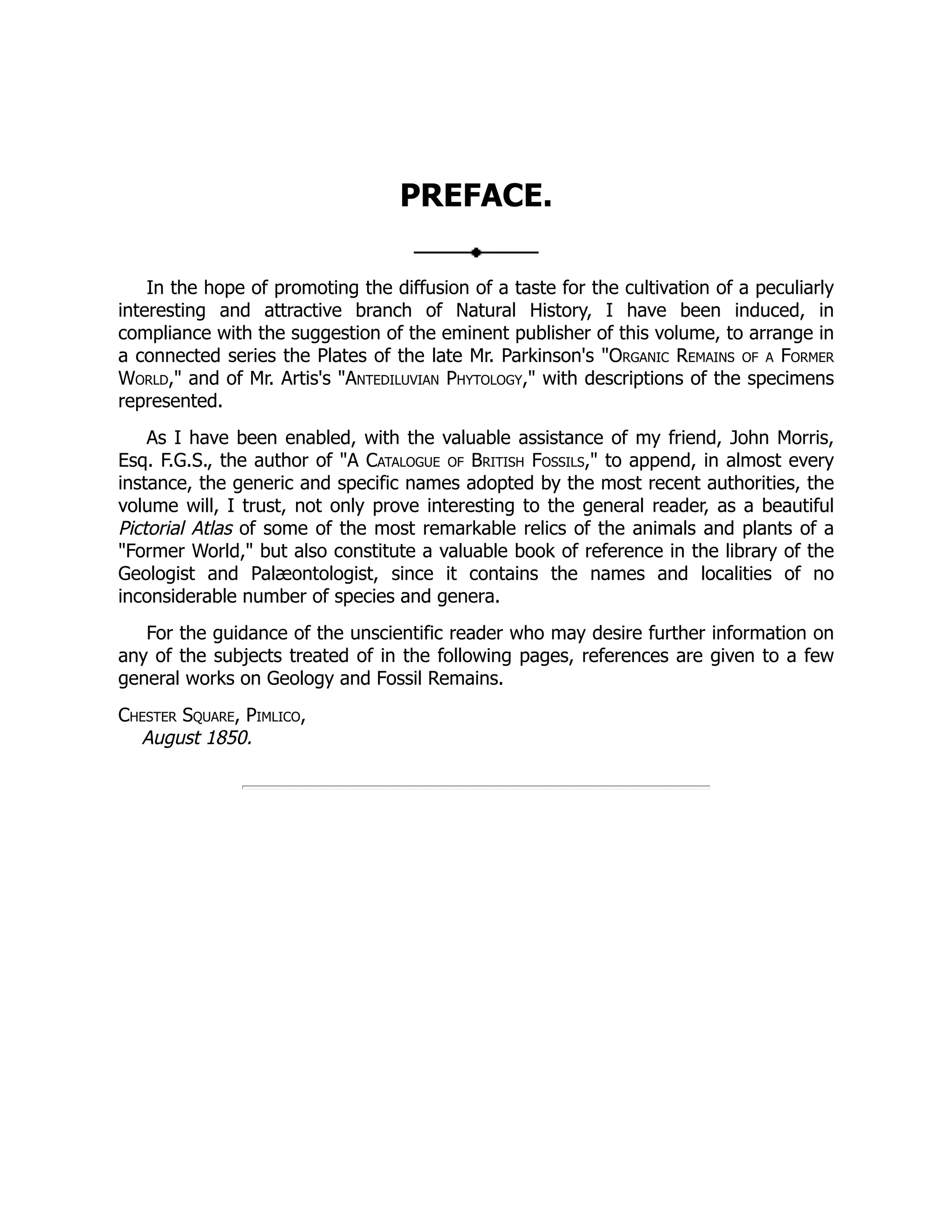 PREFACE.
In the hope of promoting the diffusion of a taste for the cultivation of a peculiarly
interesting and attractive branch of Natural History, I have been induced, in
compliance with the suggestion of the eminent publisher of this volume, to arrange in
a connected series the Plates of the late Mr. Parkinson's "Organic Remains of a Former
World," and of Mr. Artis's "Antediluvian Phytology," with descriptions of the specimens
represented.
As I have been enabled, with the valuable assistance of my friend, John Morris,
Esq. F.G.S., the author of "A Catalogue of British Fossils," to append, in almost every
instance, the generic and specific names adopted by the most recent authorities, the
volume will, I trust, not only prove interesting to the general reader, as a beautiful
Pictorial Atlas of some of the most remarkable relics of the animals and plants of a
"Former World," but also constitute a valuable book of reference in the library of the
Geologist and Palæontologist, since it contains the names and localities of no
inconsiderable number of species and genera.
For the guidance of the unscientific reader who may desire further information on
any of the subjects treated of in the following pages, references are given to a few
general works on Geology and Fossil Remains.
Chester Square, Pimlico,
August 1850.
 