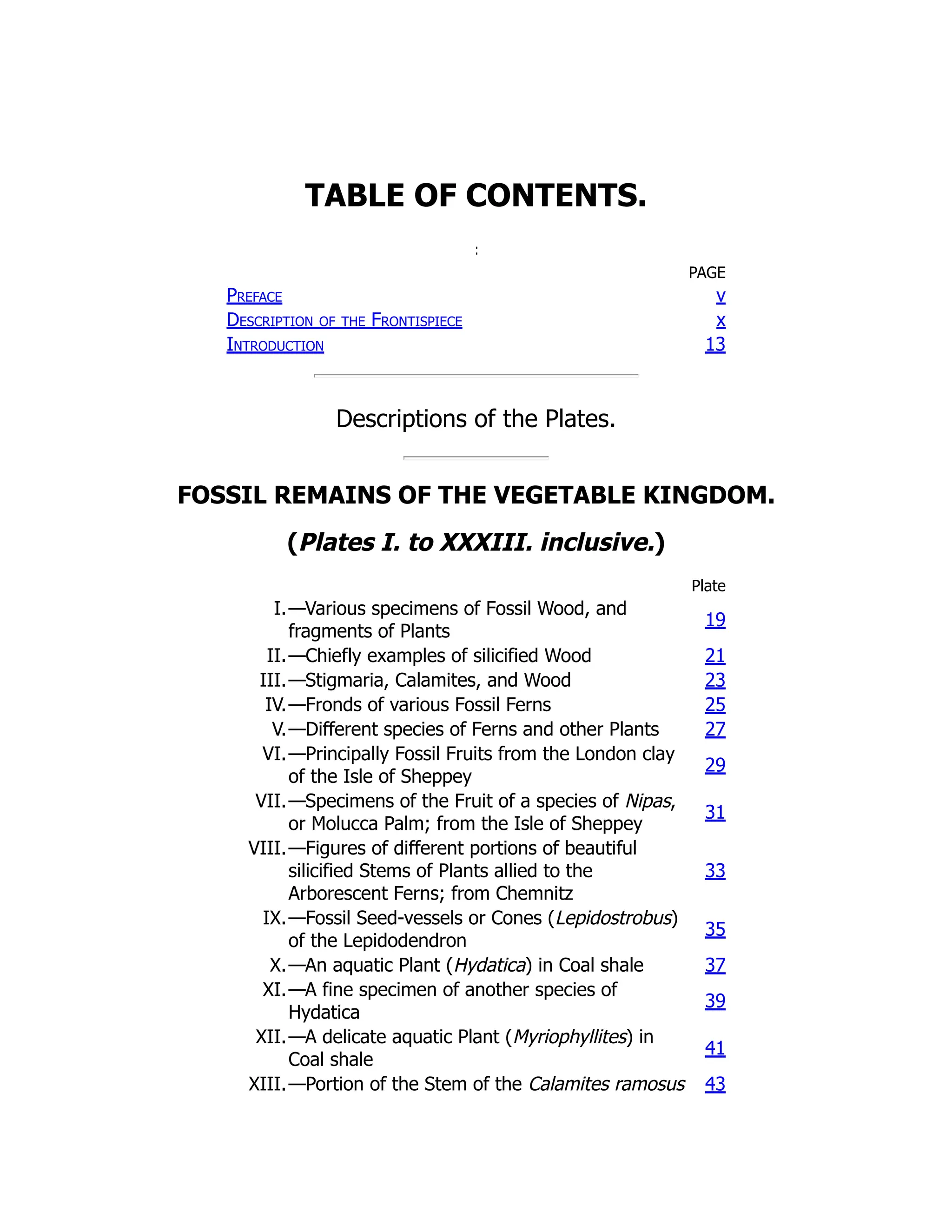 TABLE OF CONTENTS.
PAGE
Preface v
Description of the Frontispiece x
Introduction 13
Descriptions of the Plates.
FOSSIL REMAINS OF THE VEGETABLE KINGDOM.
(Plates I. to XXXIII. inclusive.)
Plate
I.—Various specimens of Fossil Wood, and
fragments of Plants
19
II.—Chiefly examples of silicified Wood 21
III.—Stigmaria, Calamites, and Wood 23
IV.—Fronds of various Fossil Ferns 25
V.—Different species of Ferns and other Plants 27
VI.—Principally Fossil Fruits from the London clay
of the Isle of Sheppey
29
VII.—Specimens of the Fruit of a species of Nipas,
or Molucca Palm; from the Isle of Sheppey
31
VIII.—Figures of different portions of beautiful
silicified Stems of Plants allied to the
Arborescent Ferns; from Chemnitz
33
IX.—Fossil Seed-vessels or Cones (Lepidostrobus)
of the Lepidodendron
35
X.—An aquatic Plant (Hydatica) in Coal shale 37
XI.—A fine specimen of another species of
Hydatica
39
XII.—A delicate aquatic Plant (Myriophyllites) in
Coal shale
41
XIII.—Portion of the Stem of the Calamites ramosus 43
 