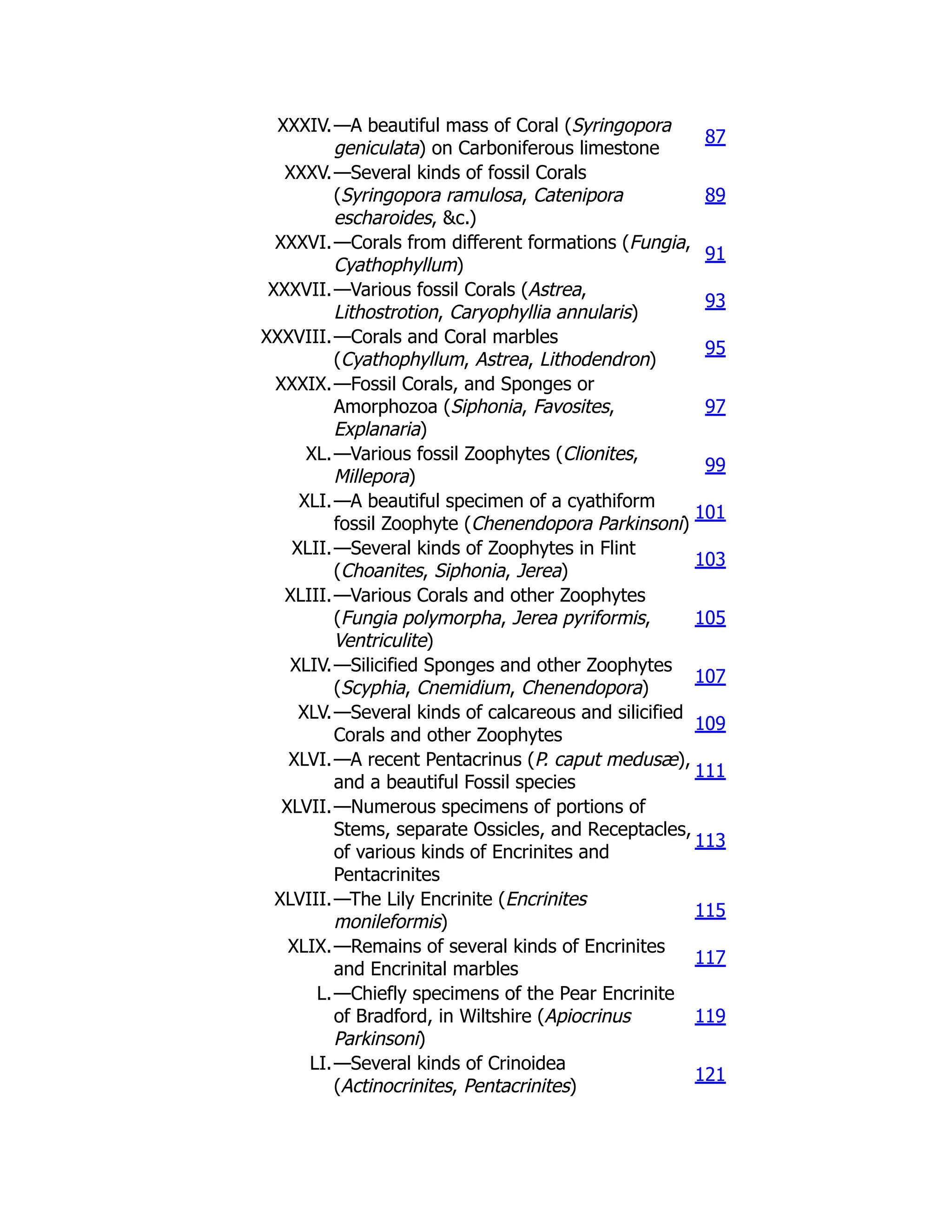 XXXIV.—A beautiful mass of Coral (Syringopora
geniculata) on Carboniferous limestone
87
XXXV.—Several kinds of fossil Corals
(Syringopora ramulosa, Catenipora
escharoides, &c.)
89
XXXVI.—Corals from different formations (Fungia,
Cyathophyllum)
91
XXXVII.—Various fossil Corals (Astrea,
Lithostrotion, Caryophyllia annularis)
93
XXXVIII.—Corals and Coral marbles
(Cyathophyllum, Astrea, Lithodendron)
95
XXXIX.—Fossil Corals, and Sponges or
Amorphozoa (Siphonia, Favosites,
Explanaria)
97
XL.—Various fossil Zoophytes (Clionites,
Millepora)
99
XLI.—A beautiful specimen of a cyathiform
fossil Zoophyte (Chenendopora Parkinsoni)
101
XLII.—Several kinds of Zoophytes in Flint
(Choanites, Siphonia, Jerea)
103
XLIII.—Various Corals and other Zoophytes
(Fungia polymorpha, Jerea pyriformis,
Ventriculite)
105
XLIV.—Silicified Sponges and other Zoophytes
(Scyphia, Cnemidium, Chenendopora)
107
XLV.—Several kinds of calcareous and silicified
Corals and other Zoophytes
109
XLVI.—A recent Pentacrinus (P. caput medusæ),
and a beautiful Fossil species
111
XLVII.—Numerous specimens of portions of
Stems, separate Ossicles, and Receptacles,
of various kinds of Encrinites and
Pentacrinites
113
XLVIII.—The Lily Encrinite (Encrinites
monileformis)
115
XLIX.—Remains of several kinds of Encrinites
and Encrinital marbles
117
L.—Chiefly specimens of the Pear Encrinite
of Bradford, in Wiltshire (Apiocrinus
Parkinsoni)
119
LI.—Several kinds of Crinoidea
(Actinocrinites, Pentacrinites)
121
 