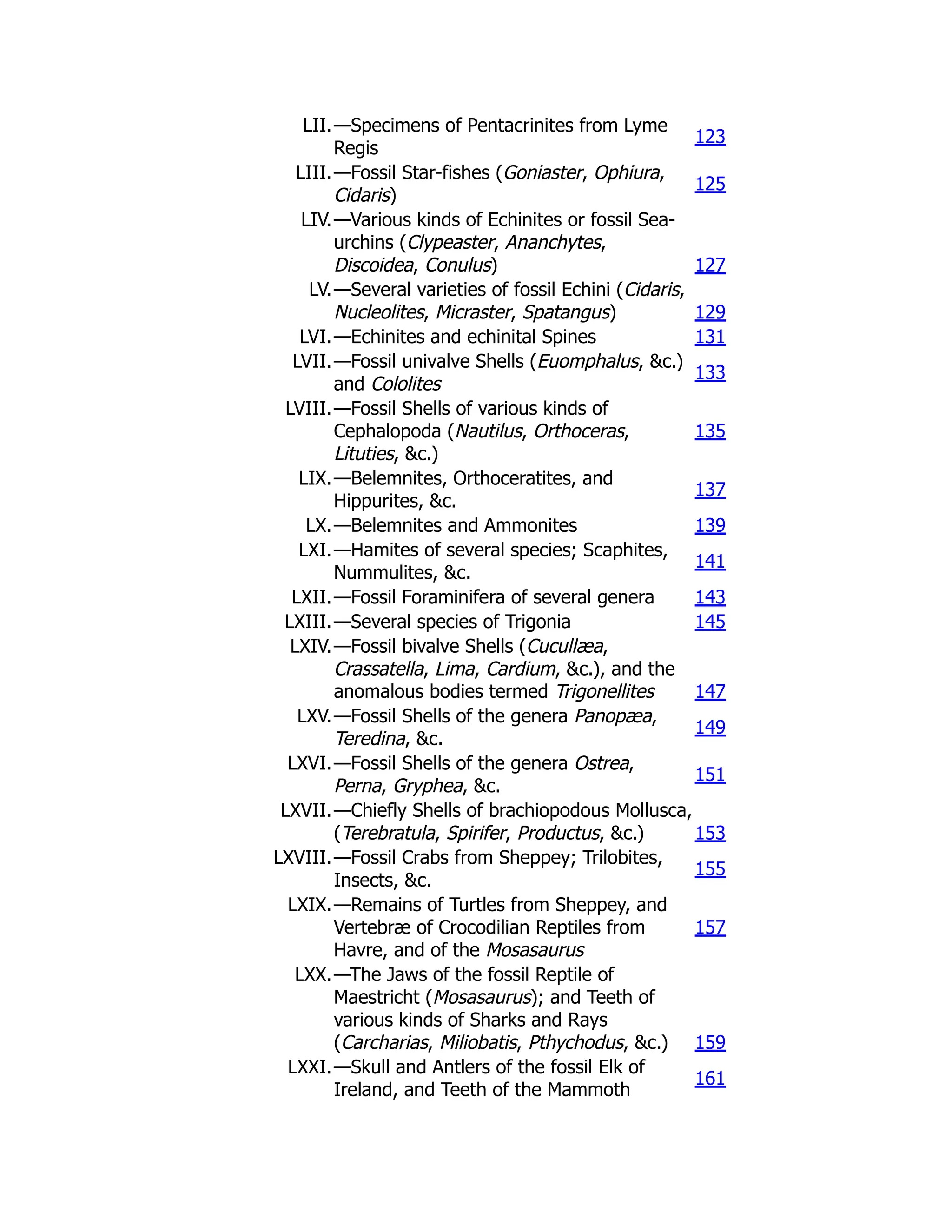 LII.—Specimens of Pentacrinites from Lyme
Regis
123
LIII.—Fossil Star-fishes (Goniaster, Ophiura,
Cidaris)
125
LIV.—Various kinds of Echinites or fossil Sea-
urchins (Clypeaster, Ananchytes,
Discoidea, Conulus) 127
LV.—Several varieties of fossil Echini (Cidaris,
Nucleolites, Micraster, Spatangus) 129
LVI.—Echinites and echinital Spines 131
LVII.—Fossil univalve Shells (Euomphalus, &c.)
and Cololites
133
LVIII.—Fossil Shells of various kinds of
Cephalopoda (Nautilus, Orthoceras,
Lituties, &c.)
135
LIX.—Belemnites, Orthoceratites, and
Hippurites, &c.
137
LX.—Belemnites and Ammonites 139
LXI.—Hamites of several species; Scaphites,
Nummulites, &c.
141
LXII.—Fossil Foraminifera of several genera 143
LXIII.—Several species of Trigonia 145
LXIV.—Fossil bivalve Shells (Cucullæa,
Crassatella, Lima, Cardium, &c.), and the
anomalous bodies termed Trigonellites 147
LXV.—Fossil Shells of the genera Panopæa,
Teredina, &c.
149
LXVI.—Fossil Shells of the genera Ostrea,
Perna, Gryphea, &c.
151
LXVII.—Chiefly Shells of brachiopodous Mollusca,
(Terebratula, Spirifer, Productus, &c.) 153
LXVIII.—Fossil Crabs from Sheppey; Trilobites,
Insects, &c.
155
LXIX.—Remains of Turtles from Sheppey, and
Vertebræ of Crocodilian Reptiles from
Havre, and of the Mosasaurus
157
LXX.—The Jaws of the fossil Reptile of
Maestricht (Mosasaurus); and Teeth of
various kinds of Sharks and Rays
(Carcharias, Miliobatis, Pthychodus, &c.) 159
LXXI.—Skull and Antlers of the fossil Elk of
Ireland, and Teeth of the Mammoth
161
 