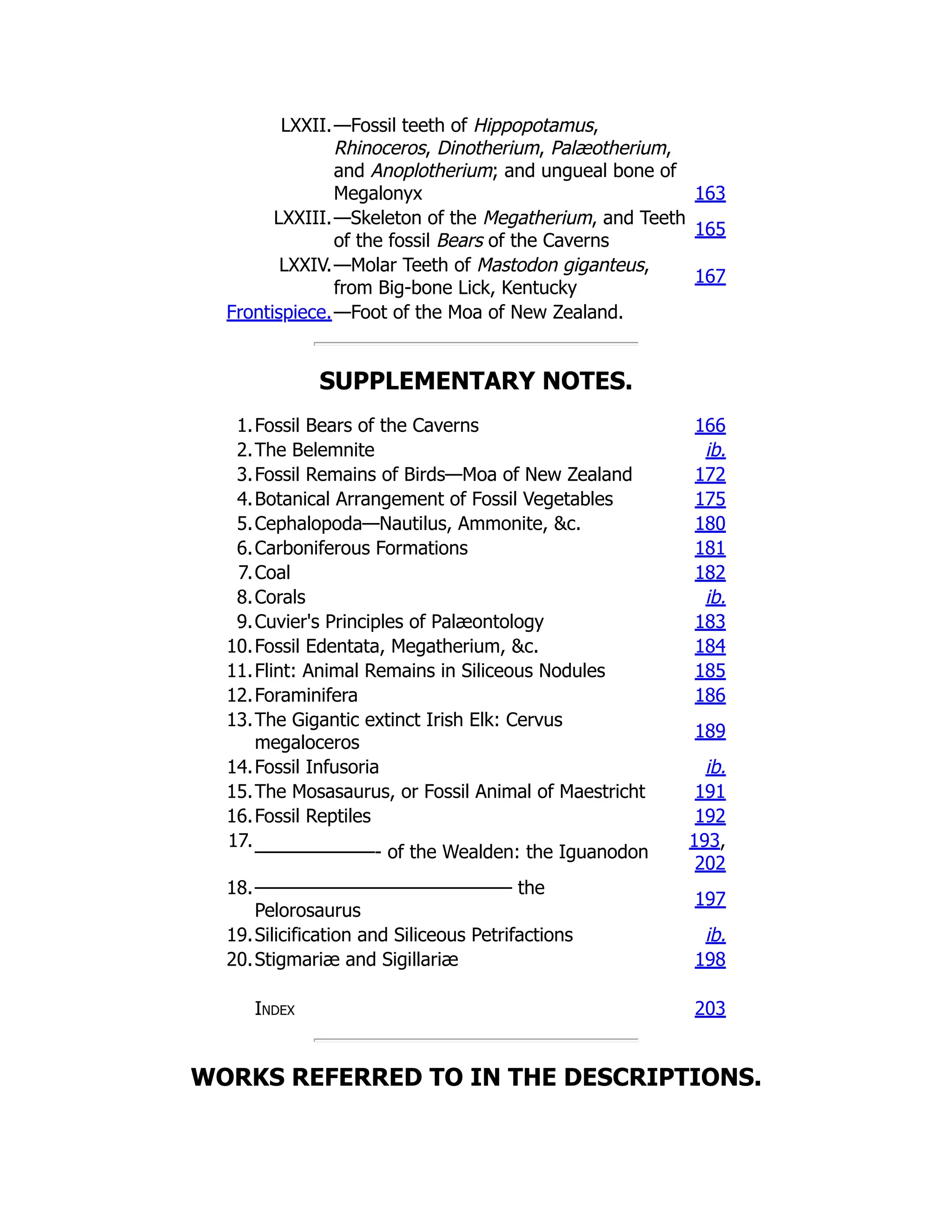 LXXII.—Fossil teeth of Hippopotamus,
Rhinoceros, Dinotherium, Palæotherium,
and Anoplotherium; and ungueal bone of
Megalonyx 163
LXXIII.—Skeleton of the Megatherium, and Teeth
of the fossil Bears of the Caverns
165
LXXIV.—Molar Teeth of Mastodon giganteus,
from Big-bone Lick, Kentucky
167
Frontispiece.—Foot of the Moa of New Zealand.
SUPPLEMENTARY NOTES.
1.Fossil Bears of the Caverns 166
2.The Belemnite ib.
3.Fossil Remains of Birds—Moa of New Zealand 172
4.Botanical Arrangement of Fossil Vegetables 175
5.Cephalopoda—Nautilus, Ammonite, &c. 180
6.Carboniferous Formations 181
7.Coal 182
8.Corals ib.
9.Cuvier's Principles of Palæontology 183
10.Fossil Edentata, Megatherium, &c. 184
11.Flint: Animal Remains in Siliceous Nodules 185
12.Foraminifera 186
13.The Gigantic extinct Irish Elk: Cervus
megaloceros
189
14.Fossil Infusoria ib.
15.The Mosasaurus, or Fossil Animal of Maestricht 191
16.Fossil Reptiles 192
17.
———————- of the Wealden: the Iguanodon
193,
202
18.——————————————— the
Pelorosaurus
197
19.Silicification and Siliceous Petrifactions ib.
20.Stigmariæ and Sigillariæ 198
Index 203
WORKS REFERRED TO IN THE DESCRIPTIONS.
 