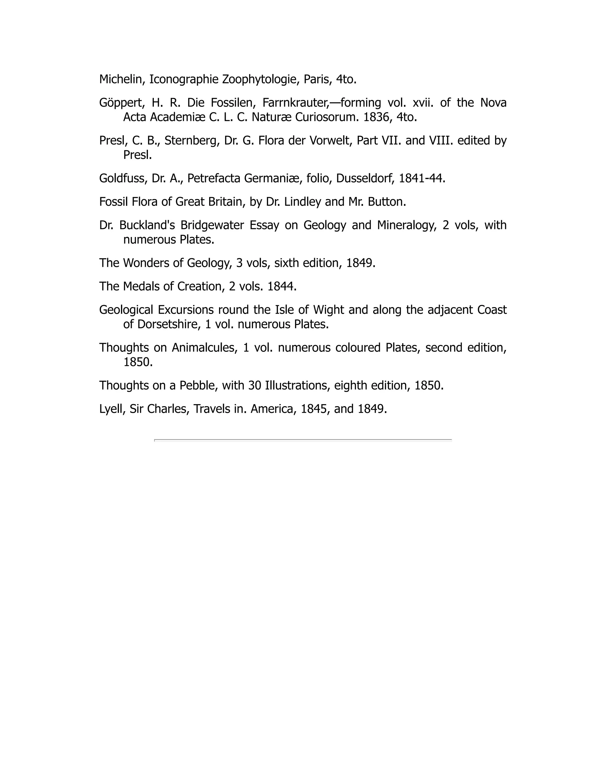 Michelin, Iconographie Zoophytologie, Paris, 4to.
Göppert, H. R. Die Fossilen, Farrnkrauter,—forming vol. xvii. of the Nova
Acta Academiæ C. L. C. Naturæ Curiosorum. 1836, 4to.
Presl, C. B., Sternberg, Dr. G. Flora der Vorwelt, Part VII. and VIII. edited by
Presl.
Goldfuss, Dr. A., Petrefacta Germaniæ, folio, Dusseldorf, 1841-44.
Fossil Flora of Great Britain, by Dr. Lindley and Mr. Button.
Dr. Buckland's Bridgewater Essay on Geology and Mineralogy, 2 vols, with
numerous Plates.
The Wonders of Geology, 3 vols, sixth edition, 1849.
The Medals of Creation, 2 vols. 1844.
Geological Excursions round the Isle of Wight and along the adjacent Coast
of Dorsetshire, 1 vol. numerous Plates.
Thoughts on Animalcules, 1 vol. numerous coloured Plates, second edition,
1850.
Thoughts on a Pebble, with 30 Illustrations, eighth edition, 1850.
Lyell, Sir Charles, Travels in. America, 1845, and 1849.
 