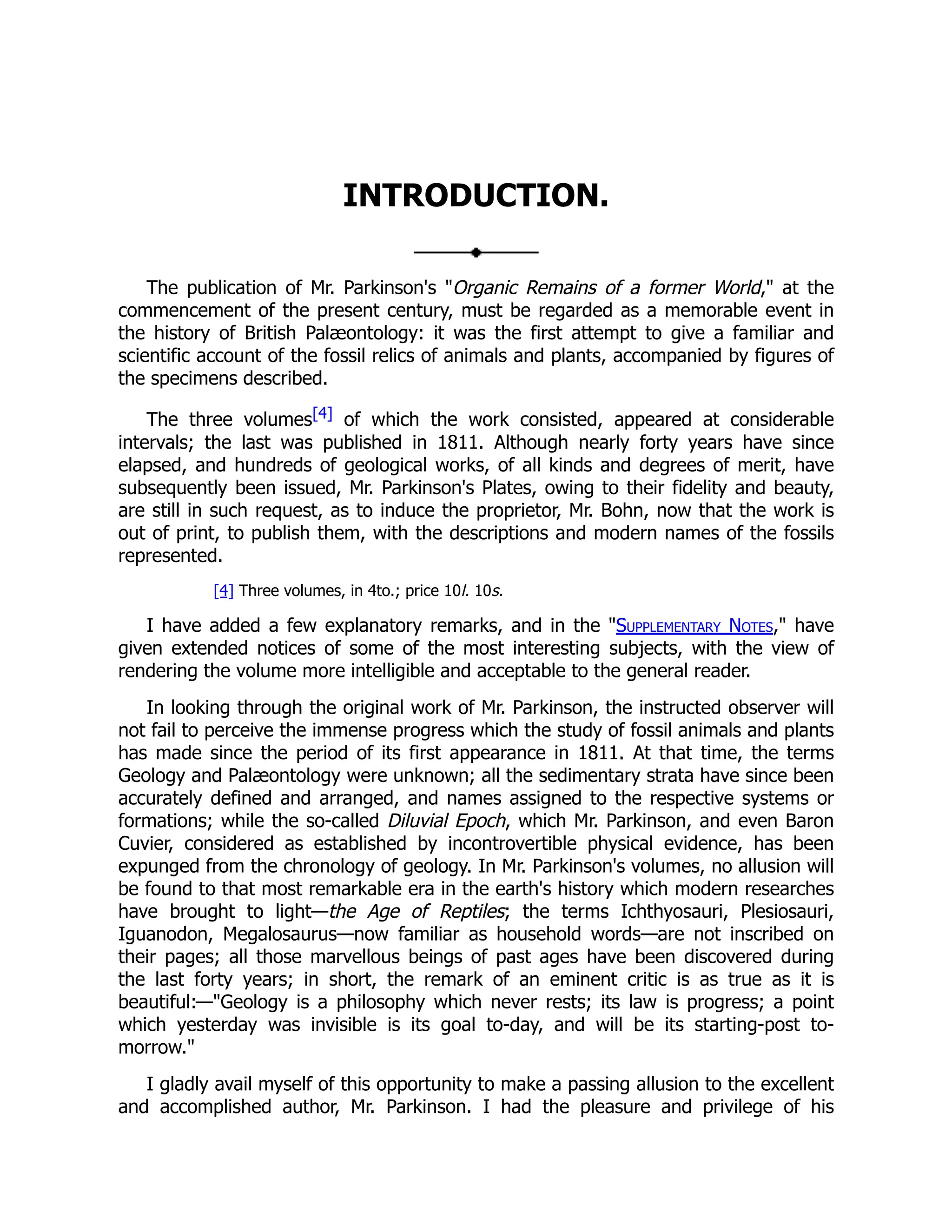 INTRODUCTION.
The publication of Mr. Parkinson's "Organic Remains of a former World," at the
commencement of the present century, must be regarded as a memorable event in
the history of British Palæontology: it was the first attempt to give a familiar and
scientific account of the fossil relics of animals and plants, accompanied by figures of
the specimens described.
The three volumes[4] of which the work consisted, appeared at considerable
intervals; the last was published in 1811. Although nearly forty years have since
elapsed, and hundreds of geological works, of all kinds and degrees of merit, have
subsequently been issued, Mr. Parkinson's Plates, owing to their fidelity and beauty,
are still in such request, as to induce the proprietor, Mr. Bohn, now that the work is
out of print, to publish them, with the descriptions and modern names of the fossils
represented.
[4] Three volumes, in 4to.; price 10l. 10s.
I have added a few explanatory remarks, and in the "Supplementary Notes," have
given extended notices of some of the most interesting subjects, with the view of
rendering the volume more intelligible and acceptable to the general reader.
In looking through the original work of Mr. Parkinson, the instructed observer will
not fail to perceive the immense progress which the study of fossil animals and plants
has made since the period of its first appearance in 1811. At that time, the terms
Geology and Palæontology were unknown; all the sedimentary strata have since been
accurately defined and arranged, and names assigned to the respective systems or
formations; while the so-called Diluvial Epoch, which Mr. Parkinson, and even Baron
Cuvier, considered as established by incontrovertible physical evidence, has been
expunged from the chronology of geology. In Mr. Parkinson's volumes, no allusion will
be found to that most remarkable era in the earth's history which modern researches
have brought to light—the Age of Reptiles; the terms Ichthyosauri, Plesiosauri,
Iguanodon, Megalosaurus—now familiar as household words—are not inscribed on
their pages; all those marvellous beings of past ages have been discovered during
the last forty years; in short, the remark of an eminent critic is as true as it is
beautiful:—"Geology is a philosophy which never rests; its law is progress; a point
which yesterday was invisible is its goal to-day, and will be its starting-post to-
morrow."
I gladly avail myself of this opportunity to make a passing allusion to the excellent
and accomplished author, Mr. Parkinson. I had the pleasure and privilege of his
 