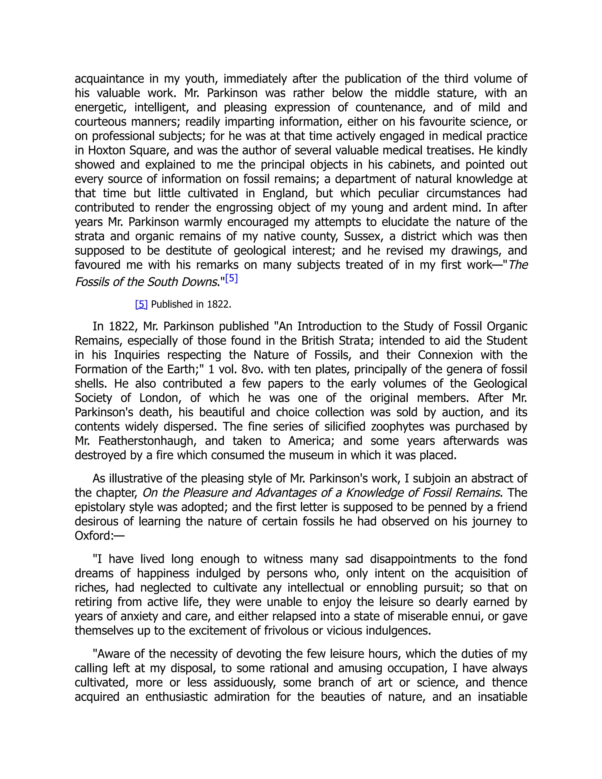 acquaintance in my youth, immediately after the publication of the third volume of
his valuable work. Mr. Parkinson was rather below the middle stature, with an
energetic, intelligent, and pleasing expression of countenance, and of mild and
courteous manners; readily imparting information, either on his favourite science, or
on professional subjects; for he was at that time actively engaged in medical practice
in Hoxton Square, and was the author of several valuable medical treatises. He kindly
showed and explained to me the principal objects in his cabinets, and pointed out
every source of information on fossil remains; a department of natural knowledge at
that time but little cultivated in England, but which peculiar circumstances had
contributed to render the engrossing object of my young and ardent mind. In after
years Mr. Parkinson warmly encouraged my attempts to elucidate the nature of the
strata and organic remains of my native county, Sussex, a district which was then
supposed to be destitute of geological interest; and he revised my drawings, and
favoured me with his remarks on many subjects treated of in my first work—"The
Fossils of the South Downs."[5]
[5] Published in 1822.
In 1822, Mr. Parkinson published "An Introduction to the Study of Fossil Organic
Remains, especially of those found in the British Strata; intended to aid the Student
in his Inquiries respecting the Nature of Fossils, and their Connexion with the
Formation of the Earth;" 1 vol. 8vo. with ten plates, principally of the genera of fossil
shells. He also contributed a few papers to the early volumes of the Geological
Society of London, of which he was one of the original members. After Mr.
Parkinson's death, his beautiful and choice collection was sold by auction, and its
contents widely dispersed. The fine series of silicified zoophytes was purchased by
Mr. Featherstonhaugh, and taken to America; and some years afterwards was
destroyed by a fire which consumed the museum in which it was placed.
As illustrative of the pleasing style of Mr. Parkinson's work, I subjoin an abstract of
the chapter, On the Pleasure and Advantages of a Knowledge of Fossil Remains. The
epistolary style was adopted; and the first letter is supposed to be penned by a friend
desirous of learning the nature of certain fossils he had observed on his journey to
Oxford:—
"I have lived long enough to witness many sad disappointments to the fond
dreams of happiness indulged by persons who, only intent on the acquisition of
riches, had neglected to cultivate any intellectual or ennobling pursuit; so that on
retiring from active life, they were unable to enjoy the leisure so dearly earned by
years of anxiety and care, and either relapsed into a state of miserable ennui, or gave
themselves up to the excitement of frivolous or vicious indulgences.
"Aware of the necessity of devoting the few leisure hours, which the duties of my
calling left at my disposal, to some rational and amusing occupation, I have always
cultivated, more or less assiduously, some branch of art or science, and thence
acquired an enthusiastic admiration for the beauties of nature, and an insatiable
 