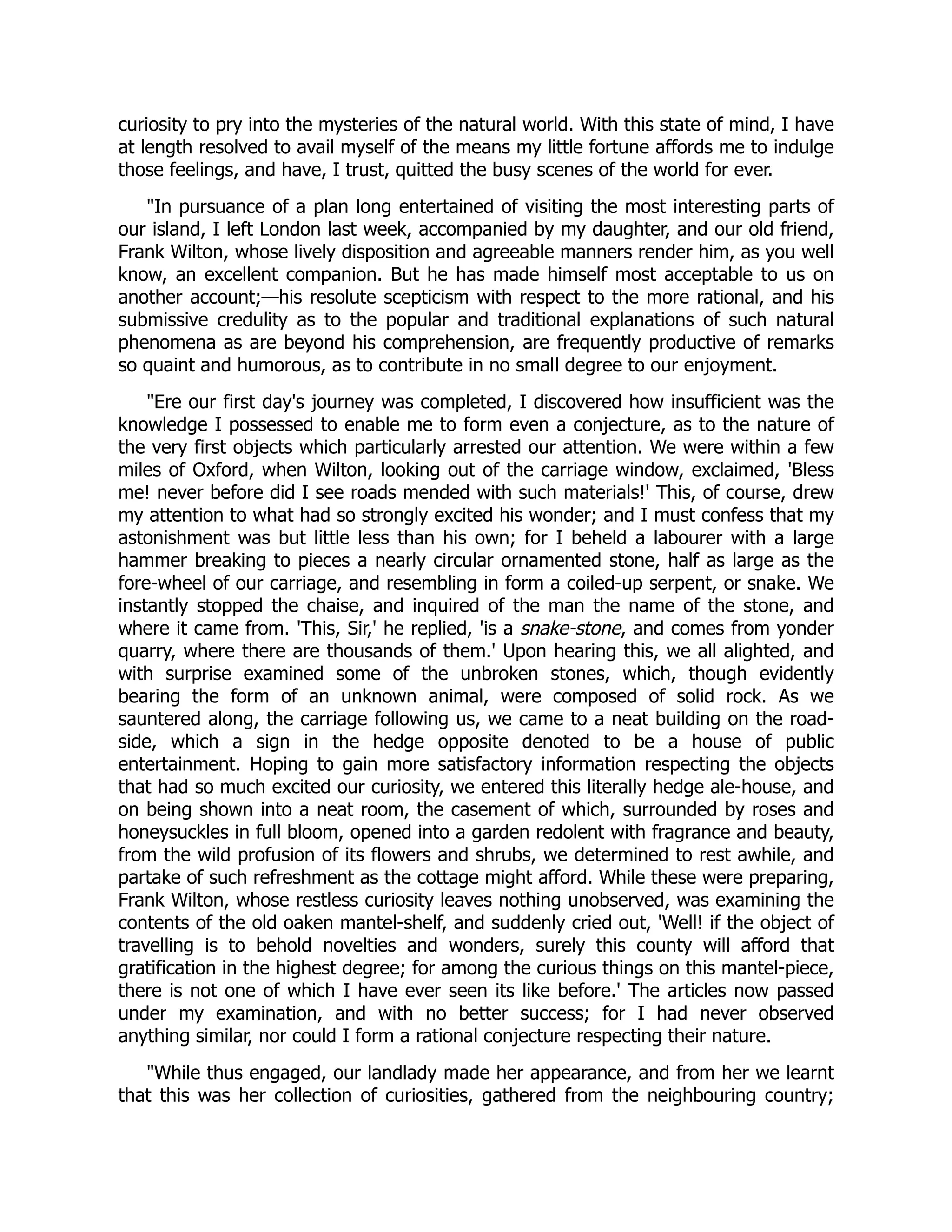 curiosity to pry into the mysteries of the natural world. With this state of mind, I have
at length resolved to avail myself of the means my little fortune affords me to indulge
those feelings, and have, I trust, quitted the busy scenes of the world for ever.
"In pursuance of a plan long entertained of visiting the most interesting parts of
our island, I left London last week, accompanied by my daughter, and our old friend,
Frank Wilton, whose lively disposition and agreeable manners render him, as you well
know, an excellent companion. But he has made himself most acceptable to us on
another account;—his resolute scepticism with respect to the more rational, and his
submissive credulity as to the popular and traditional explanations of such natural
phenomena as are beyond his comprehension, are frequently productive of remarks
so quaint and humorous, as to contribute in no small degree to our enjoyment.
"Ere our first day's journey was completed, I discovered how insufficient was the
knowledge I possessed to enable me to form even a conjecture, as to the nature of
the very first objects which particularly arrested our attention. We were within a few
miles of Oxford, when Wilton, looking out of the carriage window, exclaimed, 'Bless
me! never before did I see roads mended with such materials!' This, of course, drew
my attention to what had so strongly excited his wonder; and I must confess that my
astonishment was but little less than his own; for I beheld a labourer with a large
hammer breaking to pieces a nearly circular ornamented stone, half as large as the
fore-wheel of our carriage, and resembling in form a coiled-up serpent, or snake. We
instantly stopped the chaise, and inquired of the man the name of the stone, and
where it came from. 'This, Sir,' he replied, 'is a snake-stone, and comes from yonder
quarry, where there are thousands of them.' Upon hearing this, we all alighted, and
with surprise examined some of the unbroken stones, which, though evidently
bearing the form of an unknown animal, were composed of solid rock. As we
sauntered along, the carriage following us, we came to a neat building on the road-
side, which a sign in the hedge opposite denoted to be a house of public
entertainment. Hoping to gain more satisfactory information respecting the objects
that had so much excited our curiosity, we entered this literally hedge ale-house, and
on being shown into a neat room, the casement of which, surrounded by roses and
honeysuckles in full bloom, opened into a garden redolent with fragrance and beauty,
from the wild profusion of its flowers and shrubs, we determined to rest awhile, and
partake of such refreshment as the cottage might afford. While these were preparing,
Frank Wilton, whose restless curiosity leaves nothing unobserved, was examining the
contents of the old oaken mantel-shelf, and suddenly cried out, 'Well! if the object of
travelling is to behold novelties and wonders, surely this county will afford that
gratification in the highest degree; for among the curious things on this mantel-piece,
there is not one of which I have ever seen its like before.' The articles now passed
under my examination, and with no better success; for I had never observed
anything similar, nor could I form a rational conjecture respecting their nature.
"While thus engaged, our landlady made her appearance, and from her we learnt
that this was her collection of curiosities, gathered from the neighbouring country;
 