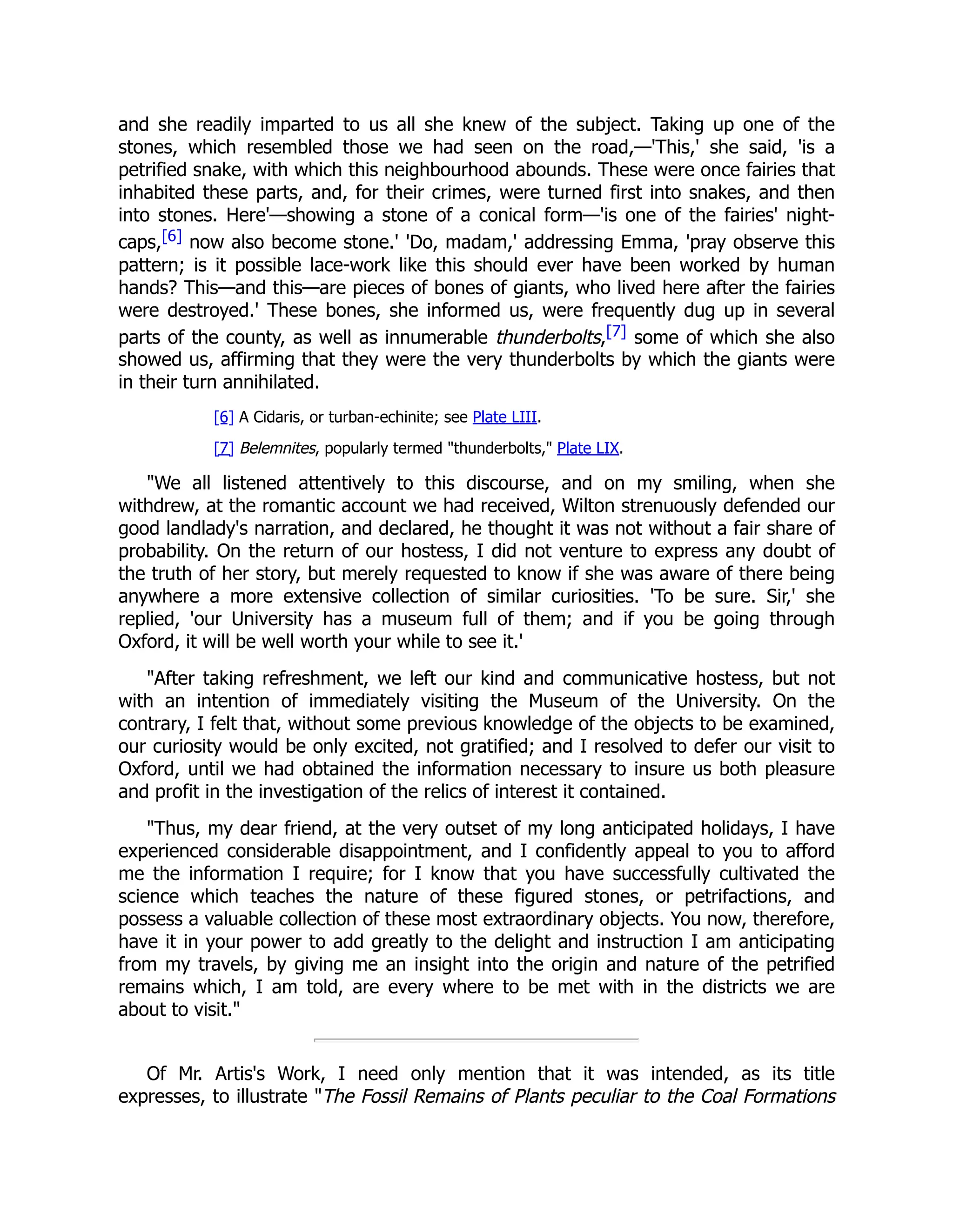 and she readily imparted to us all she knew of the subject. Taking up one of the
stones, which resembled those we had seen on the road,—'This,' she said, 'is a
petrified snake, with which this neighbourhood abounds. These were once fairies that
inhabited these parts, and, for their crimes, were turned first into snakes, and then
into stones. Here'—showing a stone of a conical form—'is one of the fairies' night-
caps,[6] now also become stone.' 'Do, madam,' addressing Emma, 'pray observe this
pattern; is it possible lace-work like this should ever have been worked by human
hands? This—and this—are pieces of bones of giants, who lived here after the fairies
were destroyed.' These bones, she informed us, were frequently dug up in several
parts of the county, as well as innumerable thunderbolts,[7] some of which she also
showed us, affirming that they were the very thunderbolts by which the giants were
in their turn annihilated.
[6] A Cidaris, or turban-echinite; see Plate LIII.
[7] Belemnites, popularly termed "thunderbolts," Plate LIX.
"We all listened attentively to this discourse, and on my smiling, when she
withdrew, at the romantic account we had received, Wilton strenuously defended our
good landlady's narration, and declared, he thought it was not without a fair share of
probability. On the return of our hostess, I did not venture to express any doubt of
the truth of her story, but merely requested to know if she was aware of there being
anywhere a more extensive collection of similar curiosities. 'To be sure. Sir,' she
replied, 'our University has a museum full of them; and if you be going through
Oxford, it will be well worth your while to see it.'
"After taking refreshment, we left our kind and communicative hostess, but not
with an intention of immediately visiting the Museum of the University. On the
contrary, I felt that, without some previous knowledge of the objects to be examined,
our curiosity would be only excited, not gratified; and I resolved to defer our visit to
Oxford, until we had obtained the information necessary to insure us both pleasure
and profit in the investigation of the relics of interest it contained.
"Thus, my dear friend, at the very outset of my long anticipated holidays, I have
experienced considerable disappointment, and I confidently appeal to you to afford
me the information I require; for I know that you have successfully cultivated the
science which teaches the nature of these figured stones, or petrifactions, and
possess a valuable collection of these most extraordinary objects. You now, therefore,
have it in your power to add greatly to the delight and instruction I am anticipating
from my travels, by giving me an insight into the origin and nature of the petrified
remains which, I am told, are every where to be met with in the districts we are
about to visit."
Of Mr. Artis's Work, I need only mention that it was intended, as its title
expresses, to illustrate "The Fossil Remains of Plants peculiar to the Coal Formations
 