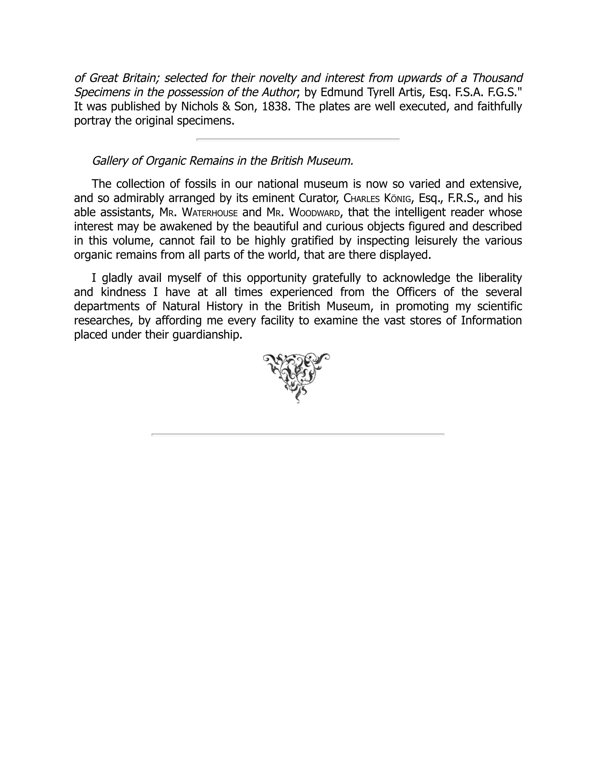 of Great Britain; selected for their novelty and interest from upwards of a Thousand
Specimens in the possession of the Author; by Edmund Tyrell Artis, Esq. F.S.A. F.G.S."
It was published by Nichols & Son, 1838. The plates are well executed, and faithfully
portray the original specimens.
Gallery of Organic Remains in the British Museum.
The collection of fossils in our national museum is now so varied and extensive,
and so admirably arranged by its eminent Curator, Charles König, Esq., F.R.S., and his
able assistants, Mr. Waterhouse and Mr. Woodward, that the intelligent reader whose
interest may be awakened by the beautiful and curious objects figured and described
in this volume, cannot fail to be highly gratified by inspecting leisurely the various
organic remains from all parts of the world, that are there displayed.
I gladly avail myself of this opportunity gratefully to acknowledge the liberality
and kindness I have at all times experienced from the Officers of the several
departments of Natural History in the British Museum, in promoting my scientific
researches, by affording me every facility to examine the vast stores of Information
placed under their guardianship.
 