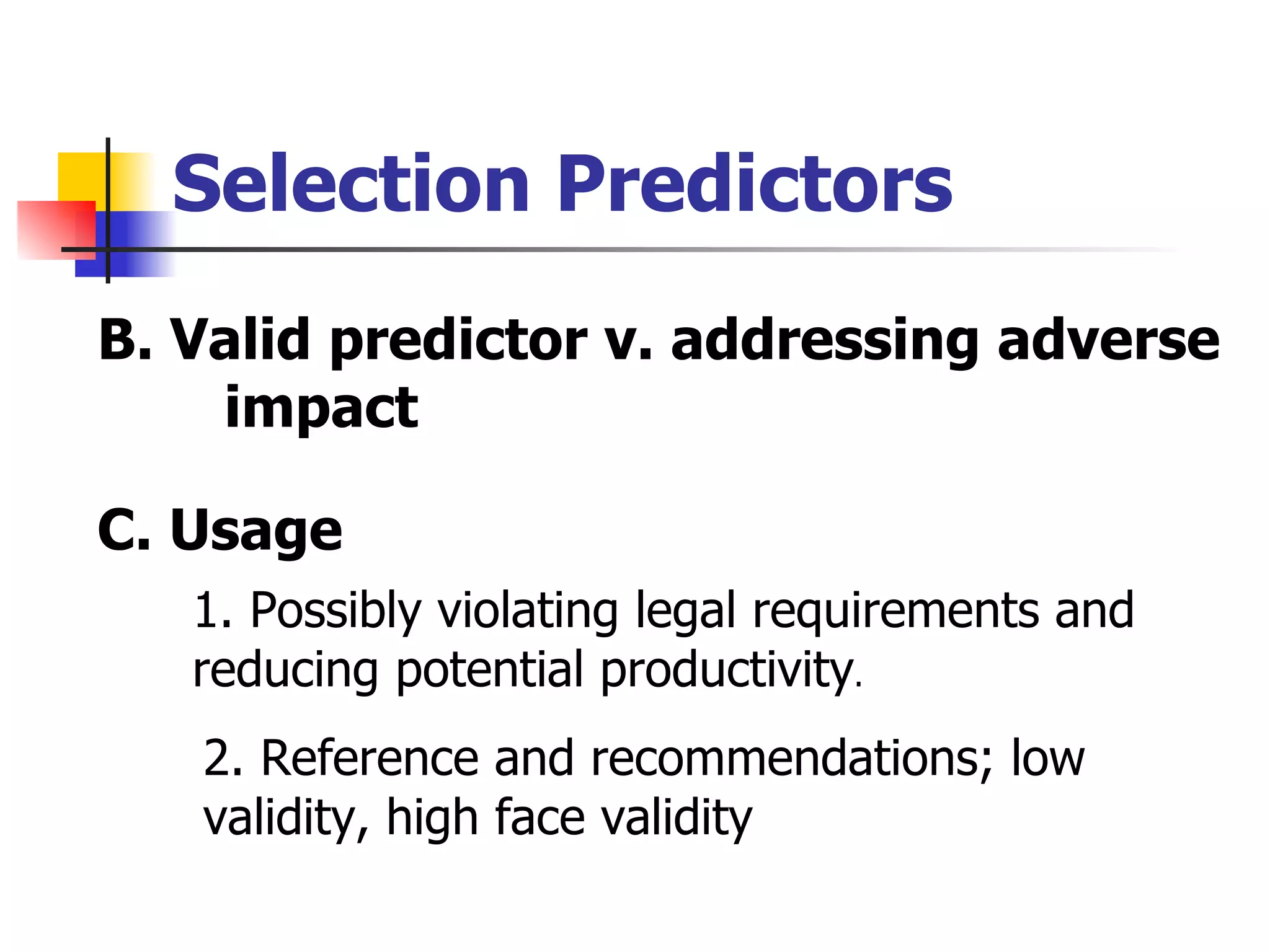 Selection Predictors B. Valid predictor v. addressing adverse  impact C. Usage 1. Possibly violating legal requirements and  reducing potential productivity . 2. Reference and recommendations; low  validity, high face validity 