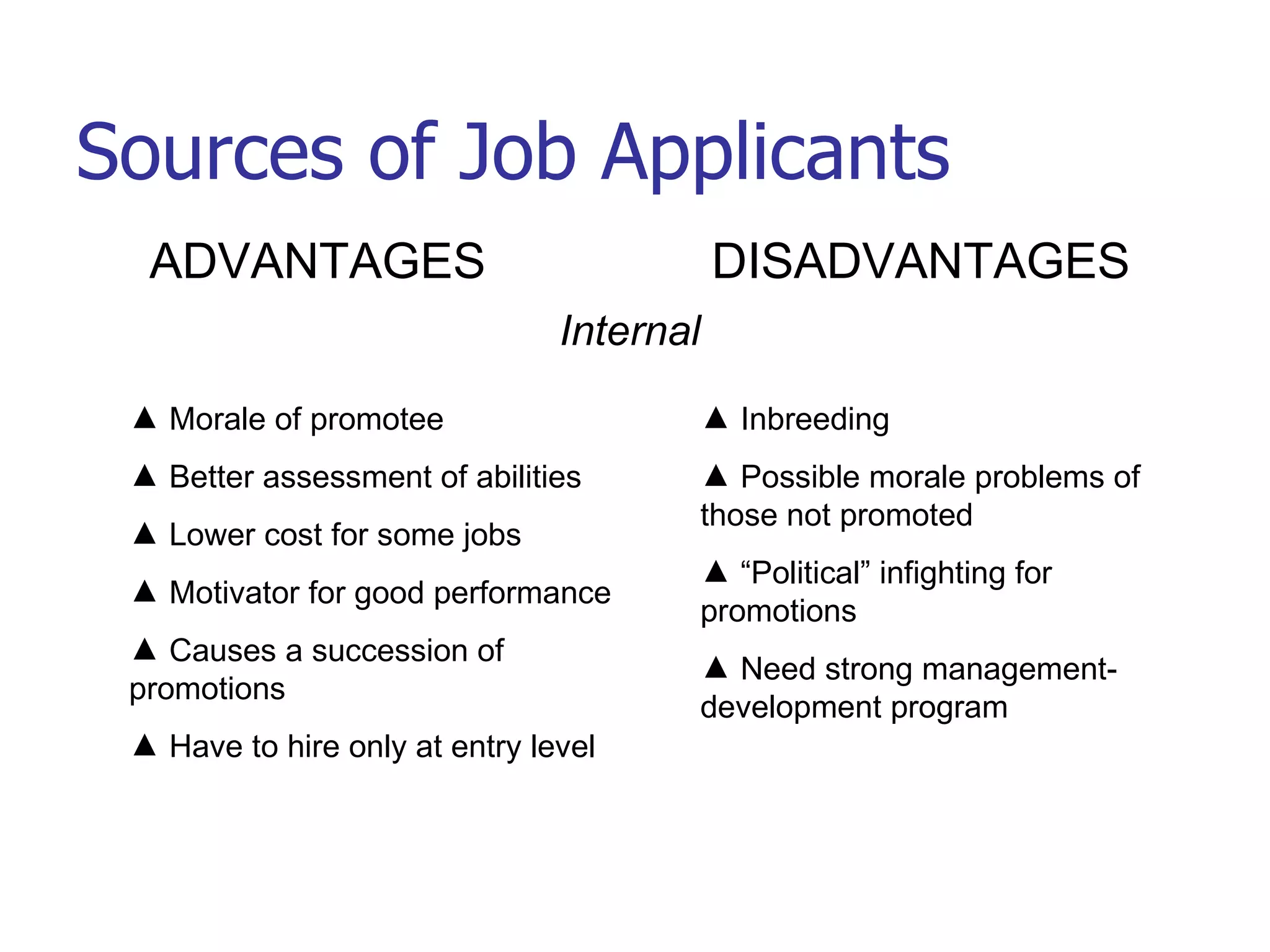 Sources of Job Applicants ADVANTAGES DISADVANTAGES Internal Morale of promotee Better assessment of abilities Lower cost for some jobs Motivator for good performance Causes a succession of promotions Have to hire only at entry level Inbreeding Possible morale problems of those not promoted “Political” infighting for promotions Need strong management-development program 