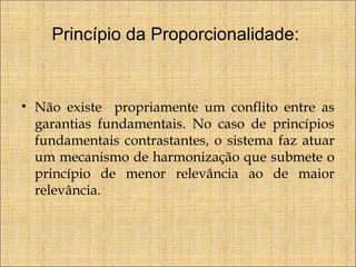 Princípio da Proporcionalidade:

• Não existe propriamente um conflito entre as
garantias fundamentais. No caso de princípios
fundamentais contrastantes, o sistema faz atuar
um mecanismo de harmonização que submete o
princípio de menor relevância ao de maior
relevância.

 