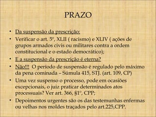 PRAZO
• Da suspensão da prescrição:
• Verificar o art. 5º, XLII ( racismo) e XLIV ( ações de
grupos armados civis ou militares contra a ordem
constitucional e o estado democrático);
• E a suspensão da prescrição é eterna?
• Não!!! O período de suspensão é regulado pelo máximo
da pena cominada – Súmula 415, STJ. (art. 109, CP)
• Uma vez suspenso o processo, pode em ocasiões
excepcionais, o juiz praticar determinados atos
processuais? Ver art. 366, §1º, CPP;
• Depoimentos urgentes são os das testemunhas enfermas
ou velhas nos moldes traçados pelo art.225,CPP.

 