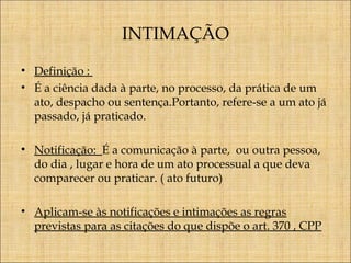 INTIMAÇÃO
• Definição :
• É a ciência dada à parte, no processo, da prática de um
ato, despacho ou sentença.Portanto, refere-se a um ato já
passado, já praticado.
• Notificação: É a comunicação à parte, ou outra pessoa,
do dia , lugar e hora de um ato processual a que deva
comparecer ou praticar. ( ato futuro)
• Aplicam-se às notificações e intimações as regras
previstas para as citações do que dispõe o art. 370 , CPP

 